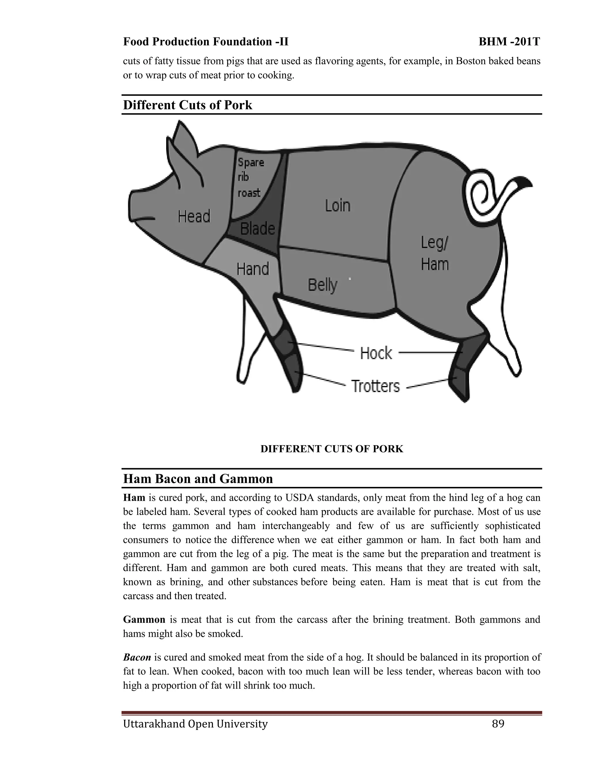 Food Production Foundation -II BHM -201T
Uttarakhand Open University 89
cuts of fatty tissue from pigs that are used as flavoring agents, for example, in Boston baked beans
or to wrap cuts of meat prior to cooking.
Different Cuts of Pork
DIFFERENT CUTS OF PORK
Ham Bacon and Gammon
Ham is cured pork, and according to USDA standards, only meat from the hind leg of a hog can
be labeled ham. Several types of cooked ham products are available for purchase. Most of us use
the terms gammon and ham interchangeably and few of us are sufficiently sophisticated
consumers to notice the difference when we eat either gammon or ham. In fact both ham and
gammon are cut from the leg of a pig. The meat is the same but the preparation and treatment is
different. Ham and gammon are both cured meats. This means that they are treated with salt,
known as brining, and other substances before being eaten. Ham is meat that is cut from the
carcass and then treated.
Gammon is meat that is cut from the carcass after the brining treatment. Both gammons and
hams might also be smoked.
Bacon is cured and smoked meat from the side of a hog. It should be balanced in its proportion of
fat to lean. When cooked, bacon with too much lean will be less tender, whereas bacon with too
high a proportion of fat will shrink too much.
 