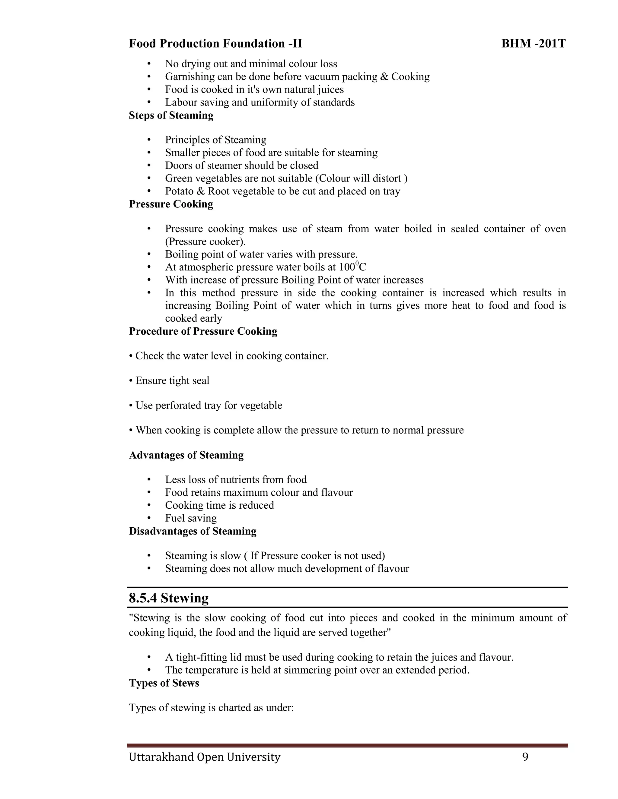 Food Production Foundation -II BHM -201T
Uttarakhand Open University 9
• No drying out and minimal colour loss
• Garnishing can be done before vacuum packing & Cooking
• Food is cooked in it's own natural juices
• Labour saving and uniformity of standards
Steps of Steaming
• Principles of Steaming
• Smaller pieces of food are suitable for steaming
• Doors of steamer should be closed
• Green vegetables are not suitable (Colour will distort )
• Potato & Root vegetable to be cut and placed on tray
Pressure Cooking
• Pressure cooking makes use of steam from water boiled in sealed container of oven
(Pressure cooker).
• Boiling point of water varies with pressure.
• At atmospheric pressure water boils at 1000
C
• With increase of pressure Boiling Point of water increases
• In this method pressure in side the cooking container is increased which results in
increasing Boiling Point of water which in turns gives more heat to food and food is
cooked early
Procedure of Pressure Cooking
• Check the water level in cooking container.
• Ensure tight seal
• Use perforated tray for vegetable
• When cooking is complete allow the pressure to return to normal pressure
Advantages of Steaming
• Less loss of nutrients from food
• Food retains maximum colour and flavour
• Cooking time is reduced
• Fuel saving
Disadvantages of Steaming
• Steaming is slow ( If Pressure cooker is not used)
• Steaming does not allow much development of flavour
8.5.4 Stewing
"Stewing is the slow cooking of food cut into pieces and cooked in the minimum amount of
cooking liquid, the food and the liquid are served together"
• A tight-fitting lid must be used during cooking to retain the juices and flavour.
• The temperature is held at simmering point over an extended period.
Types of Stews
Types of stewing is charted as under:
 