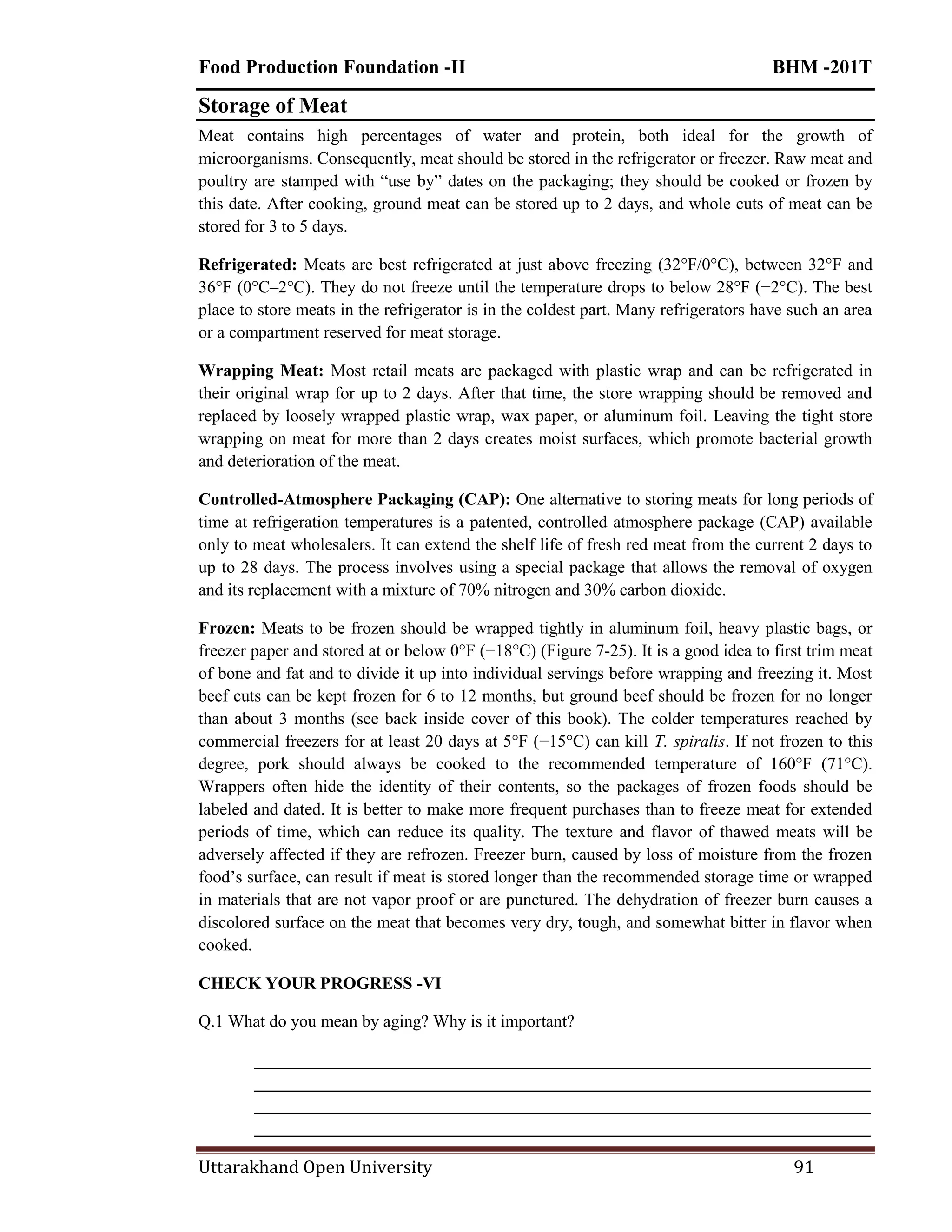 Food Production Foundation -II BHM -201T
Uttarakhand Open University 91
Storage of Meat
Meat contains high percentages of water and protein, both ideal for the growth of
microorganisms. Consequently, meat should be stored in the refrigerator or freezer. Raw meat and
poultry are stamped with ―use by‖ dates on the packaging; they should be cooked or frozen by
this date. After cooking, ground meat can be stored up to 2 days, and whole cuts of meat can be
stored for 3 to 5 days.
Refrigerated: Meats are best refrigerated at just above freezing (32°F/0°C), between 32°F and
36°F (0°C–2°C). They do not freeze until the temperature drops to below 28°F (−2°C). The best
place to store meats in the refrigerator is in the coldest part. Many refrigerators have such an area
or a compartment reserved for meat storage.
Wrapping Meat: Most retail meats are packaged with plastic wrap and can be refrigerated in
their original wrap for up to 2 days. After that time, the store wrapping should be removed and
replaced by loosely wrapped plastic wrap, wax paper, or aluminum foil. Leaving the tight store
wrapping on meat for more than 2 days creates moist surfaces, which promote bacterial growth
and deterioration of the meat.
Controlled-Atmosphere Packaging (CAP): One alternative to storing meats for long periods of
time at refrigeration temperatures is a patented, controlled atmosphere package (CAP) available
only to meat wholesalers. It can extend the shelf life of fresh red meat from the current 2 days to
up to 28 days. The process involves using a special package that allows the removal of oxygen
and its replacement with a mixture of 70% nitrogen and 30% carbon dioxide.
Frozen: Meats to be frozen should be wrapped tightly in aluminum foil, heavy plastic bags, or
freezer paper and stored at or below 0°F (−18°C) (Figure 7-25). It is a good idea to first trim meat
of bone and fat and to divide it up into individual servings before wrapping and freezing it. Most
beef cuts can be kept frozen for 6 to 12 months, but ground beef should be frozen for no longer
than about 3 months (see back inside cover of this book). The colder temperatures reached by
commercial freezers for at least 20 days at 5°F (−15°C) can kill T. spiralis. If not frozen to this
degree, pork should always be cooked to the recommended temperature of 160°F (71°C).
Wrappers often hide the identity of their contents, so the packages of frozen foods should be
labeled and dated. It is better to make more frequent purchases than to freeze meat for extended
periods of time, which can reduce its quality. The texture and flavor of thawed meats will be
adversely affected if they are refrozen. Freezer burn, caused by loss of moisture from the frozen
food‘s surface, can result if meat is stored longer than the recommended storage time or wrapped
in materials that are not vapor proof or are punctured. The dehydration of freezer burn causes a
discolored surface on the meat that becomes very dry, tough, and somewhat bitter in flavor when
cooked.
CHECK YOUR PROGRESS -VI
Q.1 What do you mean by aging? Why is it important?
________________________________________________________________________
________________________________________________________________________
________________________________________________________________________
________________________________________________________________________
 