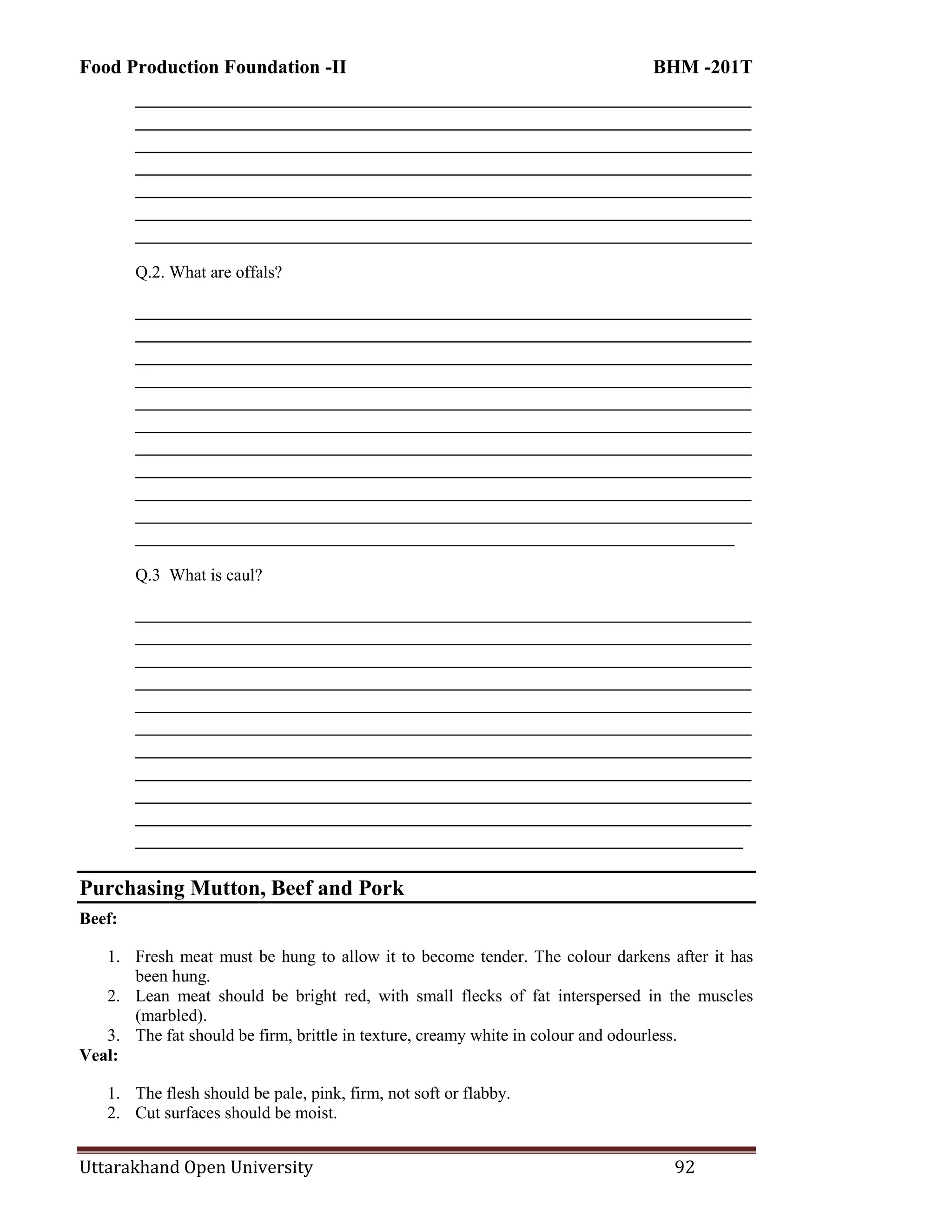 Food Production Foundation -II BHM -201T
Uttarakhand Open University 92
________________________________________________________________________
________________________________________________________________________
________________________________________________________________________
________________________________________________________________________
________________________________________________________________________
________________________________________________________________________
________________________________________________________________________
Q.2. What are offals?
________________________________________________________________________
________________________________________________________________________
________________________________________________________________________
________________________________________________________________________
________________________________________________________________________
________________________________________________________________________
________________________________________________________________________
________________________________________________________________________
________________________________________________________________________
________________________________________________________________________
______________________________________________________________________
Q.3 What is caul?
________________________________________________________________________
________________________________________________________________________
________________________________________________________________________
________________________________________________________________________
________________________________________________________________________
________________________________________________________________________
________________________________________________________________________
________________________________________________________________________
________________________________________________________________________
________________________________________________________________________
_______________________________________________________________________
Purchasing Mutton, Beef and Pork
Beef:
1. Fresh meat must be hung to allow it to become tender. The colour darkens after it has
been hung.
2. Lean meat should be bright red, with small flecks of fat interspersed in the muscles
(marbled).
3. The fat should be firm, brittle in texture, creamy white in colour and odourless.
Veal:
1. The flesh should be pale, pink, firm, not soft or flabby.
2. Cut surfaces should be moist.
 