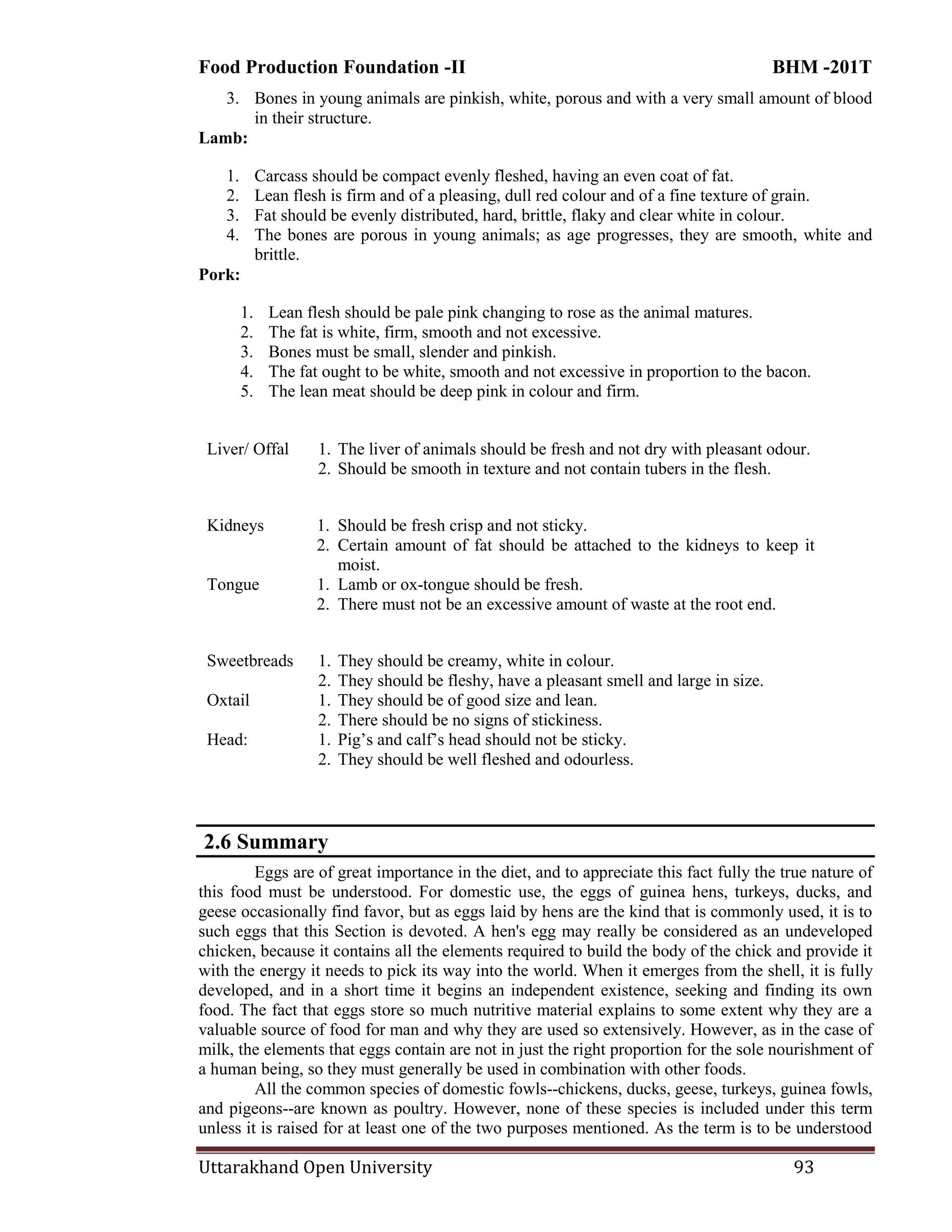 Food Production Foundation -II BHM -201T
Uttarakhand Open University 93
3. Bones in young animals are pinkish, white, porous and with a very small amount of blood
in their structure.
Lamb:
1. Carcass should be compact evenly fleshed, having an even coat of fat.
2. Lean flesh is firm and of a pleasing, dull red colour and of a fine texture of grain.
3. Fat should be evenly distributed, hard, brittle, flaky and clear white in colour.
4. The bones are porous in young animals; as age progresses, they are smooth, white and
brittle.
Pork:
1. Lean flesh should be pale pink changing to rose as the animal matures.
2. The fat is white, firm, smooth and not excessive.
3. Bones must be small, slender and pinkish.
4. The fat ought to be white, smooth and not excessive in proportion to the bacon.
5. The lean meat should be deep pink in colour and firm.
Liver/ Offal 1. The liver of animals should be fresh and not dry with pleasant odour.
2. Should be smooth in texture and not contain tubers in the flesh.
Kidneys 1. Should be fresh crisp and not sticky.
2. Certain amount of fat should be attached to the kidneys to keep it
moist.
Tongue 1. Lamb or ox-tongue should be fresh.
2. There must not be an excessive amount of waste at the root end.
Sweetbreads 1. They should be creamy, white in colour.
2. They should be fleshy, have a pleasant smell and large in size.
Oxtail 1. They should be of good size and lean.
2. There should be no signs of stickiness.
Head: 1. Pig‘s and calf‘s head should not be sticky.
2. They should be well fleshed and odourless.
2.6 Summary
Eggs are of great importance in the diet, and to appreciate this fact fully the true nature of
this food must be understood. For domestic use, the eggs of guinea hens, turkeys, ducks, and
geese occasionally find favor, but as eggs laid by hens are the kind that is commonly used, it is to
such eggs that this Section is devoted. A hen's egg may really be considered as an undeveloped
chicken, because it contains all the elements required to build the body of the chick and provide it
with the energy it needs to pick its way into the world. When it emerges from the shell, it is fully
developed, and in a short time it begins an independent existence, seeking and finding its own
food. The fact that eggs store so much nutritive material explains to some extent why they are a
valuable source of food for man and why they are used so extensively. However, as in the case of
milk, the elements that eggs contain are not in just the right proportion for the sole nourishment of
a human being, so they must generally be used in combination with other foods.
All the common species of domestic fowls--chickens, ducks, geese, turkeys, guinea fowls,
and pigeons--are known as poultry. However, none of these species is included under this term
unless it is raised for at least one of the two purposes mentioned. As the term is to be understood
 