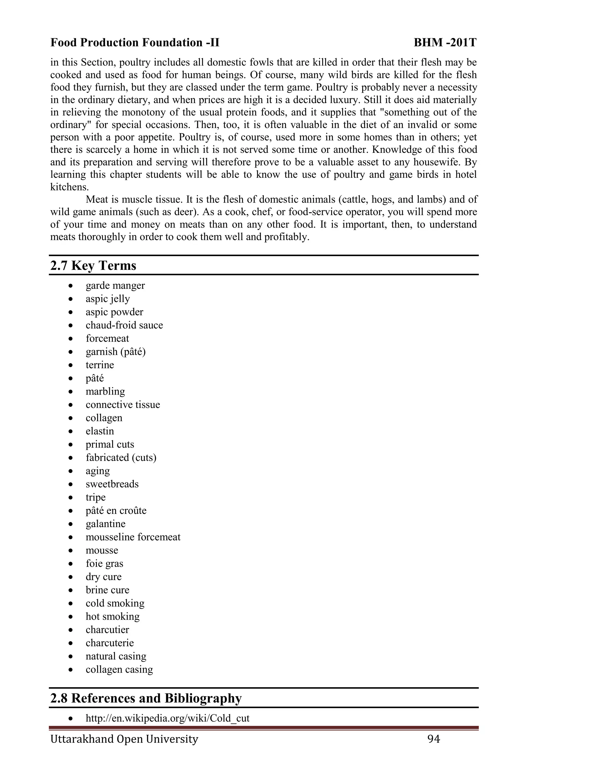 Food Production Foundation -II BHM -201T
Uttarakhand Open University 94
in this Section, poultry includes all domestic fowls that are killed in order that their flesh may be
cooked and used as food for human beings. Of course, many wild birds are killed for the flesh
food they furnish, but they are classed under the term game. Poultry is probably never a necessity
in the ordinary dietary, and when prices are high it is a decided luxury. Still it does aid materially
in relieving the monotony of the usual protein foods, and it supplies that "something out of the
ordinary" for special occasions. Then, too, it is often valuable in the diet of an invalid or some
person with a poor appetite. Poultry is, of course, used more in some homes than in others; yet
there is scarcely a home in which it is not served some time or another. Knowledge of this food
and its preparation and serving will therefore prove to be a valuable asset to any housewife. By
learning this chapter students will be able to know the use of poultry and game birds in hotel
kitchens.
Meat is muscle tissue. It is the flesh of domestic animals (cattle, hogs, and lambs) and of
wild game animals (such as deer). As a cook, chef, or food-service operator, you will spend more
of your time and money on meats than on any other food. It is important, then, to understand
meats thoroughly in order to cook them well and profitably.
2.7 Key Terms
 garde manger
 aspic jelly
 aspic powder
 chaud-froid sauce
 forcemeat
 garnish (pâté)
 terrine
 pâté
 marbling
 connective tissue
 collagen
 elastin
 primal cuts
 fabricated (cuts)
 aging
 sweetbreads
 tripe
 pâté en croûte
 galantine
 mousseline forcemeat
 mousse
 foie gras
 dry cure
 brine cure
 cold smoking
 hot smoking
 charcutier
 charcuterie
 natural casing
 collagen casing
2.8 References and Bibliography
 http://en.wikipedia.org/wiki/Cold_cut
 