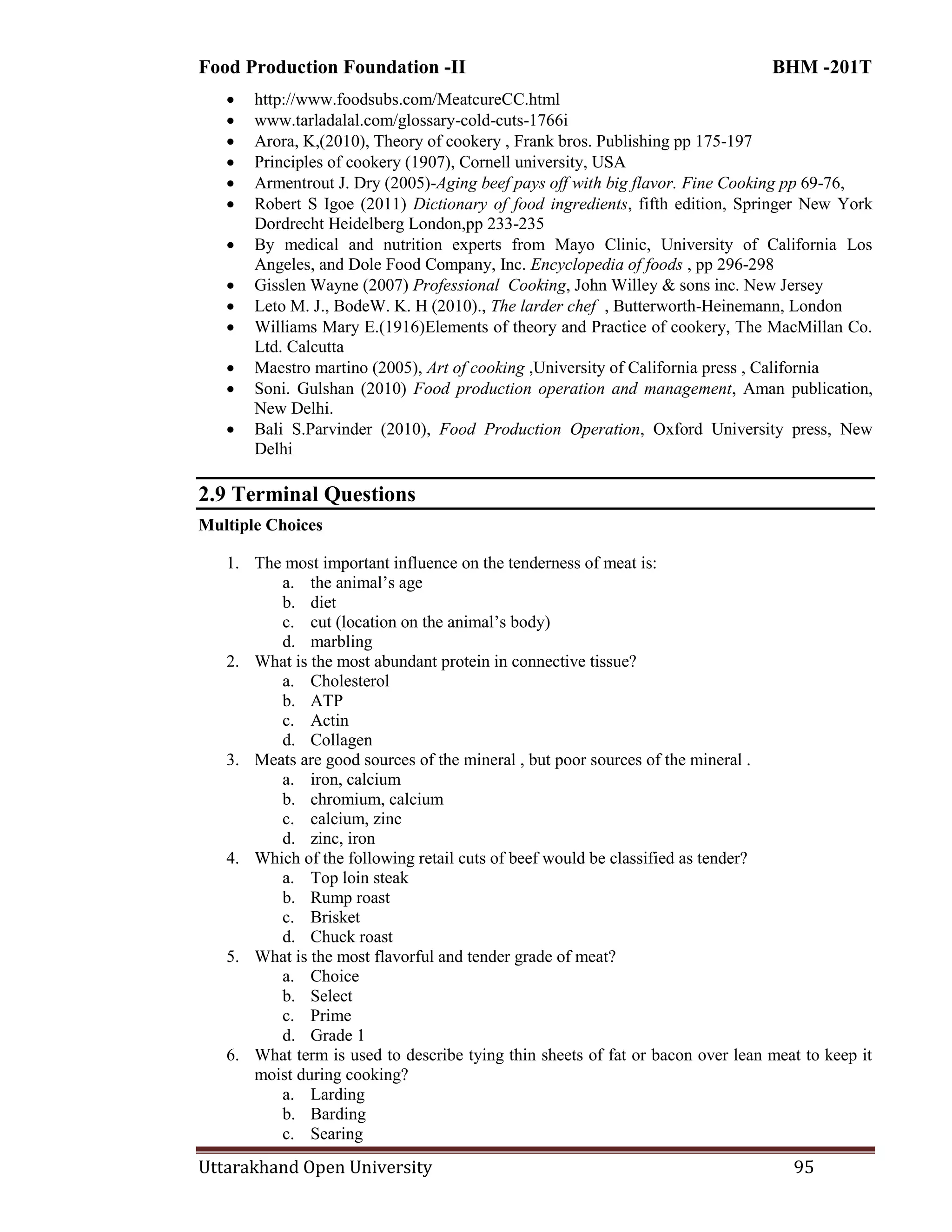 Food Production Foundation -II BHM -201T
Uttarakhand Open University 95
 http://www.foodsubs.com/MeatcureCC.html
 www.tarladalal.com/glossary-cold-cuts-1766i
 Arora, K,(2010), Theory of cookery , Frank bros. Publishing pp 175-197
 Principles of cookery (1907), Cornell university, USA
 Armentrout J. Dry (2005)-Aging beef pays off with big flavor. Fine Cooking pp 69-76,
 Robert S Igoe (2011) Dictionary of food ingredients, fifth edition, Springer New York
Dordrecht Heidelberg London,pp 233-235
 By medical and nutrition experts from Mayo Clinic, University of California Los
Angeles, and Dole Food Company, Inc. Encyclopedia of foods , pp 296-298
 Gisslen Wayne (2007) Professional Cooking, John Willey & sons inc. New Jersey
 Leto M. J., BodeW. K. H (2010)., The larder chef , Butterworth-Heinemann, London
 Williams Mary E.(1916)Elements of theory and Practice of cookery, The MacMillan Co.
Ltd. Calcutta
 Maestro martino (2005), Art of cooking ,University of California press , California
 Soni. Gulshan (2010) Food production operation and management, Aman publication,
New Delhi.
 Bali S.Parvinder (2010), Food Production Operation, Oxford University press, New
Delhi
2.9 Terminal Questions
Multiple Choices
1. The most important influence on the tenderness of meat is:
a. the animal‘s age
b. diet
c. cut (location on the animal‘s body)
d. marbling
2. What is the most abundant protein in connective tissue?
a. Cholesterol
b. ATP
c. Actin
d. Collagen
3. Meats are good sources of the mineral , but poor sources of the mineral .
a. iron, calcium
b. chromium, calcium
c. calcium, zinc
d. zinc, iron
4. Which of the following retail cuts of beef would be classified as tender?
a. Top loin steak
b. Rump roast
c. Brisket
d. Chuck roast
5. What is the most flavorful and tender grade of meat?
a. Choice
b. Select
c. Prime
d. Grade 1
6. What term is used to describe tying thin sheets of fat or bacon over lean meat to keep it
moist during cooking?
a. Larding
b. Barding
c. Searing
 