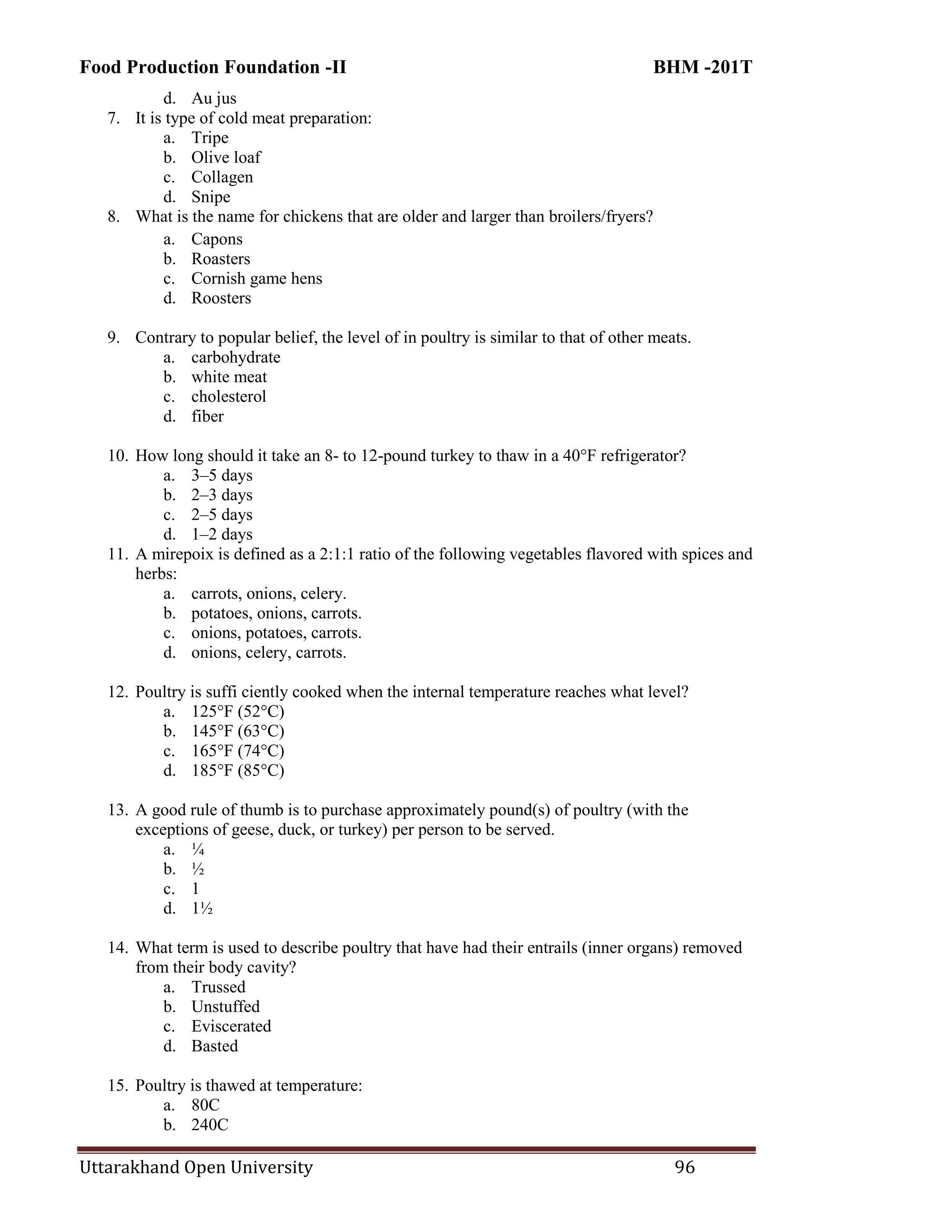 Food Production Foundation -II BHM -201T
Uttarakhand Open University 96
d. Au jus
7. It is type of cold meat preparation:
a. Tripe
b. Olive loaf
c. Collagen
d. Snipe
8. What is the name for chickens that are older and larger than broilers/fryers?
a. Capons
b. Roasters
c. Cornish game hens
d. Roosters
9. Contrary to popular belief, the level of in poultry is similar to that of other meats.
a. carbohydrate
b. white meat
c. cholesterol
d. fiber
10. How long should it take an 8- to 12-pound turkey to thaw in a 40°F refrigerator?
a. 3–5 days
b. 2–3 days
c. 2–5 days
d. 1–2 days
11. A mirepoix is defined as a 2:1:1 ratio of the following vegetables flavored with spices and
herbs:
a. carrots, onions, celery.
b. potatoes, onions, carrots.
c. onions, potatoes, carrots.
d. onions, celery, carrots.
12. Poultry is suffi ciently cooked when the internal temperature reaches what level?
a. 125°F (52°C)
b. 145°F (63°C)
c. 165°F (74°C)
d. 185°F (85°C)
13. A good rule of thumb is to purchase approximately pound(s) of poultry (with the
exceptions of geese, duck, or turkey) per person to be served.
a. ¼
b. ½
c. 1
d. 1½
14. What term is used to describe poultry that have had their entrails (inner organs) removed
from their body cavity?
a. Trussed
b. Unstuffed
c. Eviscerated
d. Basted
15. Poultry is thawed at temperature:
a. 80C
b. 240C
 