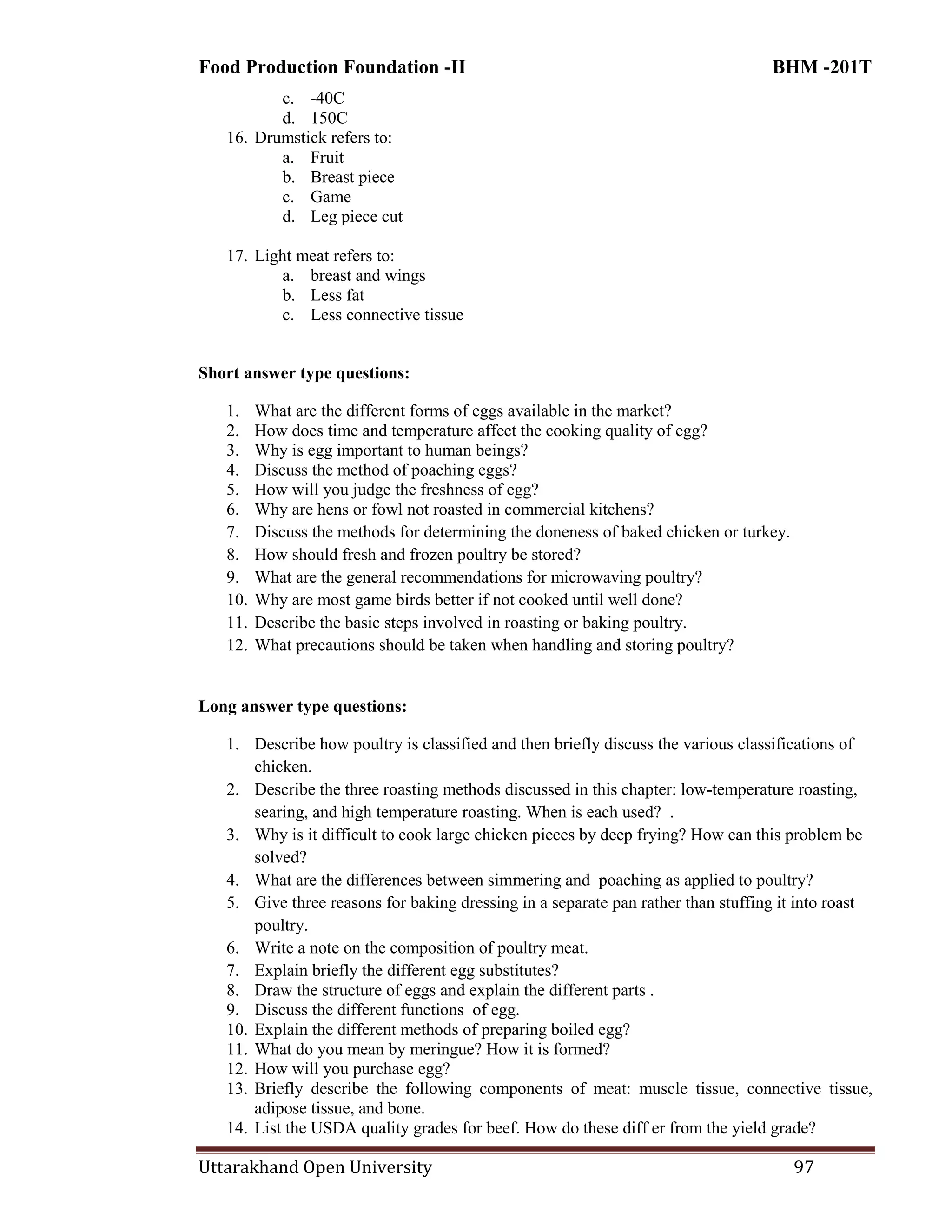 Food Production Foundation -II BHM -201T
Uttarakhand Open University 97
c. -40C
d. 150C
16. Drumstick refers to:
a. Fruit
b. Breast piece
c. Game
d. Leg piece cut
17. Light meat refers to:
a. breast and wings
b. Less fat
c. Less connective tissue
Short answer type questions:
1. What are the different forms of eggs available in the market?
2. How does time and temperature affect the cooking quality of egg?
3. Why is egg important to human beings?
4. Discuss the method of poaching eggs?
5. How will you judge the freshness of egg?
6. Why are hens or fowl not roasted in commercial kitchens?
7. Discuss the methods for determining the doneness of baked chicken or turkey.
8. How should fresh and frozen poultry be stored?
9. What are the general recommendations for microwaving poultry?
10. Why are most game birds better if not cooked until well done?
11. Describe the basic steps involved in roasting or baking poultry.
12. What precautions should be taken when handling and storing poultry?
Long answer type questions:
1. Describe how poultry is classified and then briefly discuss the various classifications of
chicken.
2. Describe the three roasting methods discussed in this chapter: low-temperature roasting,
searing, and high temperature roasting. When is each used? .
3. Why is it difficult to cook large chicken pieces by deep frying? How can this problem be
solved?
4. What are the differences between simmering and poaching as applied to poultry?
5. Give three reasons for baking dressing in a separate pan rather than stuffing it into roast
poultry.
6. Write a note on the composition of poultry meat.
7. Explain briefly the different egg substitutes?
8. Draw the structure of eggs and explain the different parts .
9. Discuss the different functions of egg.
10. Explain the different methods of preparing boiled egg?
11. What do you mean by meringue? How it is formed?
12. How will you purchase egg?
13. Briefly describe the following components of meat: muscle tissue, connective tissue,
adipose tissue, and bone.
14. List the USDA quality grades for beef. How do these diff er from the yield grade?
 