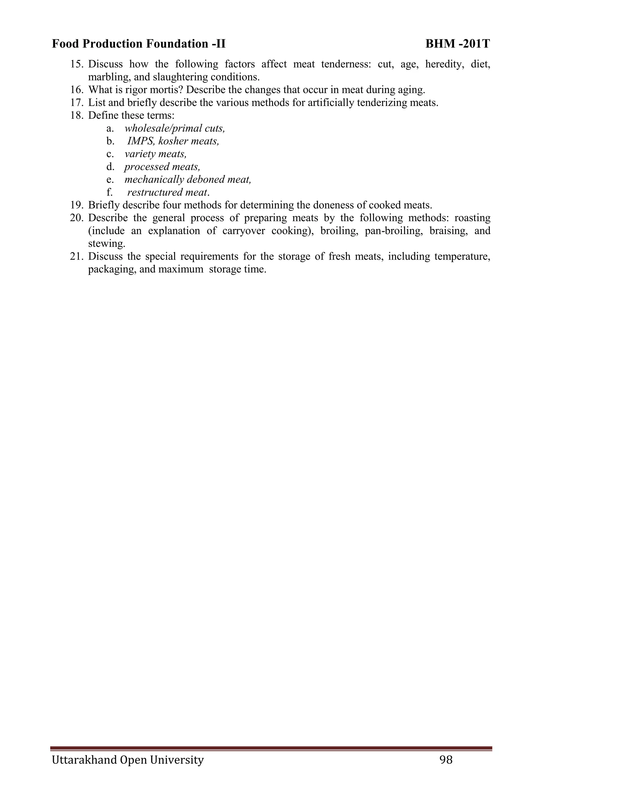 Food Production Foundation -II BHM -201T
Uttarakhand Open University 98
15. Discuss how the following factors affect meat tenderness: cut, age, heredity, diet,
marbling, and slaughtering conditions.
16. What is rigor mortis? Describe the changes that occur in meat during aging.
17. List and briefly describe the various methods for artificially tenderizing meats.
18. Define these terms:
a. wholesale/primal cuts,
b. IMPS, kosher meats,
c. variety meats,
d. processed meats,
e. mechanically deboned meat,
f. restructured meat.
19. Briefly describe four methods for determining the doneness of cooked meats.
20. Describe the general process of preparing meats by the following methods: roasting
(include an explanation of carryover cooking), broiling, pan-broiling, braising, and
stewing.
21. Discuss the special requirements for the storage of fresh meats, including temperature,
packaging, and maximum storage time.
 