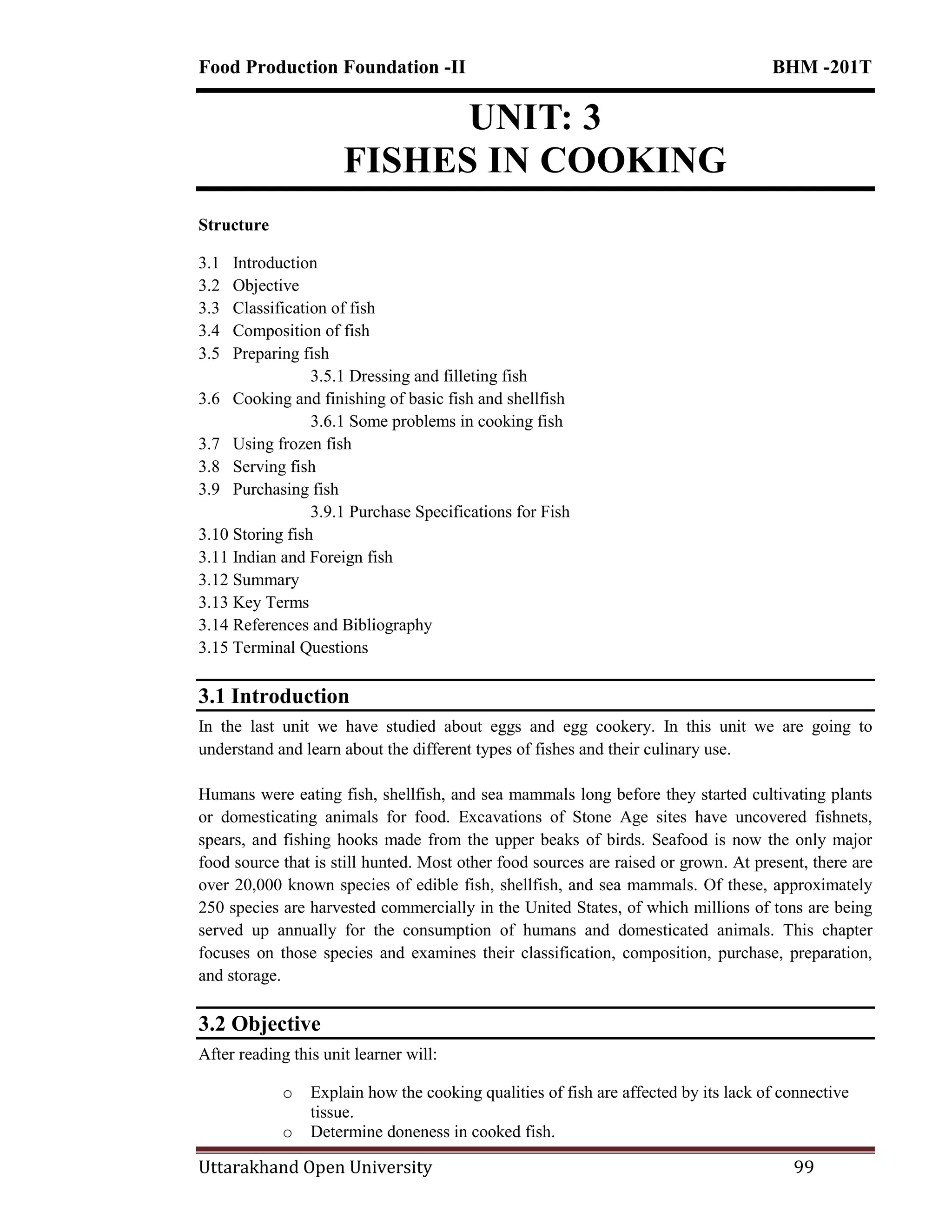 Food Production Foundation -II BHM -201T
Uttarakhand Open University 99
UNIT: 3
FISHES IN COOKING
Structure
3.1 Introduction
3.2 Objective
3.3 Classification of fish
3.4 Composition of fish
3.5 Preparing fish
3.5.1 Dressing and filleting fish
3.6 Cooking and finishing of basic fish and shellfish
3.6.1 Some problems in cooking fish
3.7 Using frozen fish
3.8 Serving fish
3.9 Purchasing fish
3.9.1 Purchase Specifications for Fish
3.10 Storing fish
3.11 Indian and Foreign fish
3.12 Summary
3.13 Key Terms
3.14 References and Bibliography
3.15 Terminal Questions
3.1 Introduction
In the last unit we have studied about eggs and egg cookery. In this unit we are going to
understand and learn about the different types of fishes and their culinary use.
Humans were eating fish, shellfish, and sea mammals long before they started cultivating plants
or domesticating animals for food. Excavations of Stone Age sites have uncovered fishnets,
spears, and fishing hooks made from the upper beaks of birds. Seafood is now the only major
food source that is still hunted. Most other food sources are raised or grown. At present, there are
over 20,000 known species of edible fish, shellfish, and sea mammals. Of these, approximately
250 species are harvested commercially in the United States, of which millions of tons are being
served up annually for the consumption of humans and domesticated animals. This chapter
focuses on those species and examines their classification, composition, purchase, preparation,
and storage.
3.2 Objective
After reading this unit learner will:
o Explain how the cooking qualities of fish are affected by its lack of connective
tissue.
o Determine doneness in cooked fish.
 