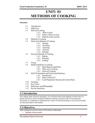 Food Production Foundation -II BHM -201T
Uttarakhand Open University 1
UNIT: 01
METHODS OF COOKING
Structure
1.1 Introduction
1.2 Objectives
1.3 Heat and Cooking
1.3.1 What is heat?
1.3.2 Effect of Heat on food
1.3.3 Method of heat transfer
1.4 Methods of cooking
1.5 Moist heat Methods of Cooking
1.5.1 Boiling
1.5.2 Poaching
1.5.3 Steaming
1.5.4 Stewing
1.5.5 Braising
1.6 Dry heat Methods of Cooking
1.6.1 Baking
1.6.2 Roasting
1.6.3 Grilling
1.7 Frying
1.8 Modern Methods of cooking
1.8.1 Paper Bag (en papillotte)
1.8.2 Microwave Cooking
1.8.3 Infra-red Cooking
1.9 HACCP Standards and Professional Kitchens
1.9.1 Introduction
1.9.2 What is HACCP?
1.9.3 Food Preparation Hazard and Control Rules
1.10 Summary
1.11 Key Terms
1.12 References and Bibliography
1.13 Review Questions
1.1 Introduction
This chapter deals with basic principles. You will learn about what happens to food when it is
heated, about how food is cooked by different methods, and about rules of seasoning and
flavouring. It is important to understand the science of food and cooking so you can successfully
use these principles in the kitchen.
1.2 Objectives
After reading this unit the learner will be able to understand:
• Methods of heat transfer
 