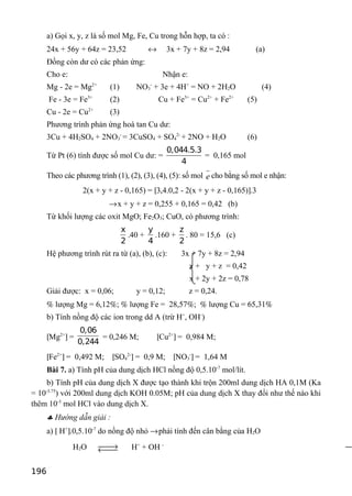 a) Gọi x, y, z là số mol Mg, Fe, Cu trong hỗn hợp, ta có :
24x + 56y + 64z = 23,52 ↔ 3x + 7y + 8z = 2,94 (a)
Đồng còn dư có các phản ứng:
Cho e: Nhận e:
Mg - 2e = Mg2+
(1) NO3
-
+ 3e + 4H+
= NO + 2H2O (4)
Fe - 3e = Fe3+
(2) Cu + Fe3+
= Cu2+
+ Fe2+
(5)
Cu - 2e = Cu2+
(3)
Phương trình phản ứng hoà tan Cu dư:
3Cu + 4H2SO4 + 2NO3
-
= 3CuSO4 + SO4
2-
+ 2NO + H2O (6)
Từ Pt (6) tính được số mol Cu dư: =
0,044.5.3
4
= 0,165 mol
Theo các phương trình (1), (2), (3), (4), (5): số mol e cho bằng số mol e nhận:
2(x + y + z - 0,165) = [3,4.0,2 - 2(x + y + z - 0,165)].3
→x + y + z = 0,255 + 0,165 = 0,42 (b)
Từ khối lượng các oxit MgO; Fe2O3; CuO, có phương trình:
x
2
.40 +
y
4
.160 +
z
2
. 80 = 15,6 (c)
Hệ phương trình rút ra từ (a), (b), (c): 3x + 7y + 8z = 2,94
x + y + z = 0,42
x + 2y + 2z = 0,78
Giải được: x = 0,06; y = 0,12; z = 0,24.
% lượng Mg = 6,12%; % lượng Fe = 28,57%; % lượng Cu = 65,31%
b) Tính nồng độ các ion trong dd A (trừ H+
, OH-
)
[Mg2+
] =
0,06
0,244
= 0,246 M; [Cu2+
] = 0,984 M;
[Fe2+
] = 0,492 M; [SO4
2-
] = 0,9 M; [NO3
-
] = 1,64 M
Bài 7. a) Tính pH của dung dịch HCl nồng độ 0,5.10-7
mol/lít.
b) Tính pH của dung dịch X được tạo thành khi trộn 200ml dung dịch HA 0,1M (Ka
= 10-3.75
) với 200ml dung dịch KOH 0.05M; pH của dung dịch X thay đổi như thế nào khi
thêm 10-3
mol HCl vào dung dịch X.
♣ Hướng dẫn giải :
a) [ H+
].0,5.10-7
do nồng độ nhỏ →phải tính đến cân bằng của H2O
H2O →← H+
+ OH -
196
 