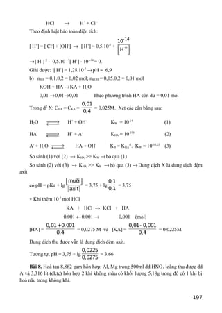 HCl → H+
+ Cl -
Theo định luật bảo toàn điện tích:
[ H+
] = [ Cl-
] + [OH-
] → [ H+
] = 0,5.10-7
+
-14
+
10
H 
 
→[ H+
] 2
- 0,5.10 - 7
[ H+
] - 10 -14
= 0.
Giải được: [ H+
] = 1,28.10-7
→pH ≈ 6,9
b) nHA = 0,1.0,2 = 0,02 mol; nKOH = 0,05.0,2 = 0,01 mol
KOH + HA →KA + H2O
0,01 →0,01→0,01 Theo phương trình HA còn dư = 0,01 mol
Trong d2
X: CHA = CKA =
0,01
0,4
= 0,025M. Xét các cân bằng sau:
H2O →← H+
+ OH-
KW = 10-14
(1)
HA →← H+
+ A-
KHA = 10-375
(2)
A-
+ H2O →← HA + OH-
KB = KHA
-1
. KW = 10-10,25
(3)
So sánh (1) với (2) → KHA >> KW →bỏ qua (1)
So sánh (2) với (3) → KHA >> KB →bỏ qua (3) →Dung dịch X là dung dịch đệm
axit
có pH = pKa + lg
[ ]
muèi
axit
  
= 3,75 + lg
0,1
0,1
= 3,75
∗ Khi thêm 10-3
mol HCl
KA + HCl → KCl + HA
0,001 ←0,001 → 0,001 (mol)
[HA] =
0,01+0,001
0,4
= 0,0275 M và [KA] =
0,01- 0,001
0,4
= 0,0225M.
Dung dịch thu được vẫn là dung dịch đệm axit.
Tương tự, pH = 3,75 + lg
0,0225
0,0275
= 3,66
Bài 8. Hoà tan 8,862 gam hỗn hợp: Al, Mg trong 500ml dd HNO3 loãng thu được dd
A và 3,316 lít (đktc) hỗn hợp 2 khí không màu có khối lượng 5,18g trong đó có 1 khí bị
hoá nâu trong không khí.
197
 
