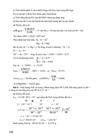 a) Tính thành phần % theo khối lượng mỗi kim loại trong hỗn hợp.
b) Cô cạn dd A được bao nhiêu gam muối khan.
c) Tính nồng độ mol/lít của dd HNO3 tham gia phản ứng.
d) Hoà tan dd A vào dd NaOH dư tính khối lượng kết tủa tạo thành.
♣ Hướng dẫn giải :
a) M 2khÝ =
5,18.22,4
3,136
= 37. Do MNO = 30 nên khí thứ 2 là N2O (có M = 44)
Tìm được nNO = nN2O = 0,07 mol
Theo định luật bảo toàn: Al - 3e = Al3+
Mg - 2e = Mg2+
đặt số mol Al = x; Mg = y thì tổng số mol e nhường = 3x + 2y
N+5
+ 3e = N+2
2N+5
+ 8e = 2N+9
tổng số mol e thu = 3.0,07 + 8.0,07 = 0,77
Ta có hệ phương trình: 3x + 2y = 0,77
27x + 24y = 8,862
Suy ra: x = 0,042 ; y = 0,322
%mAl =
0,042.27
8,862
. 100% = 12,8% và %mMg = 87,2%
b) mmuối khan = 56,602 gam; c) [HNO3] =
0,98
0,5
= 1,96M;
d) mMg(OH)2 = 18,676 gam.
Bài 9. Tính lượng NaF có trong 100ml dung dịch HF 0,1M; biết dung dịch có pH =
3, hằng số cân bằng Ka của HF là 3,17. 10– 4
.
♣ Hướng dẫn giải :
CHF = 0,1M; [H+
] = 10-3
, gọi nồng độ NaF trong dd ban đầu là x
HF ƒ H+
+ F-
[ ] (10-1
- 10-3
) 10-3
x + 10-3
3,17.10- 4
=
( ) ( )3 3 3 3 3
1 3 3
10 x 10 10 x 10 x 10
9910 10 99.10
− − − − −
− − −
+ + +
= =
−
→ x + 10-3
= 313,83.10-4
⇒ x = 303,83.10-4
⇒nNaF = 3,03.10-4
Khối lượng NaF là : 303,83.42.10-5
= 0,1276 g
198
 