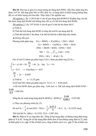Bài 10. Hoà tan m gam Cu trong lượng dư dung dịch HNO3. Kết thúc phản ứng thu
được 5,97 lít hỗn hợp gồm NO và NO2 (khí A), và dung dịch có khối lượng không thay
đổi so với khối lượng axit ban đầu. Thực hiện 2 thí nghiệm sau:
Thí nghiêm 1: lấy 11,94 lít khí A cho đi qua dung dịch KOH 0,5 M phản ứng vừa đủ,
thu được dung dịch B (thể tích không thay đổi so với thể tích dung dịch KOH).
Thí nghiêm 2: Lấy 5,97 lít khí A cho đi qua Cu bột dư thu được khí C.
a) Tính m.
b) Tính thể tích dung dịch KOH và nồng độ mol/lít của dung dịch B.
c) Tính thể tích khí C thu được. Các thể tích khí đo ở điều kiện tiêu chuẩn.
♣ Hướng dẫn giải :
Phương trình phản ứng: 3Cu + 8HNO3 = 3Cu(NO3)2 + 2NO + 4H2O
Cu + 4HNO3 = Cu(NO3)2 + 2NO2 + 2H2O
2NO2 + 2KOH = KNO2 + KNO3 + H2O
NO + Cu
0
t
→ CuO + 1/2N2
2NO2 + 4Cu = 4CuO + N2
Gọi số mol Cu tham gia phản ứng (1) là x, tham gia phản ứng (2) là y.
(x + y) .64 = 30.
2x
3
+ 46 . 2y hay 7y = 11x
y = 0,11 → Giải được x = 0,07
2x
3
+ 2y = 0,2665
a) Tính m: a = 11,52 gam
b) Số mol NO2 tham gia phản ứng (3) : 0,11× 4 = 0,44 (mol)
⇒Số mol KOH tham gia phản ứng : 0,44 mol ⇒ Thể tích dung dịch KOH 0,5M =
0,44
0,5
= 0,88 (lít)
Nồng độ các muối trong dung dịch B: [KNO2] = [KNO3] =
0,44
0,88.2
= 0,25 (M)
c) Theo các phương trình (4), (5)
Số mol N2 =
2
1
số mol (NO + NO2) =
2
1
(
0,07.2
3
+ 0,11 . 2) = 0,13335 (mol)
Thể tích khí N2: (đktc) = 0,13335. 22,4 = 2,987 (lít).
Bài 11. Phân tử X có công thức abc .Tổng số hạt mang điện và không mang điện trong
phân tử X là 82. Trong đó số hạt mang điện nhiều hơn số hạt không mang điện là 22, hiệu
số khối giữa b và c gấp 10 lần số khối của a, tổng số khối của b và c gấp 27 lần số khối của
199
 