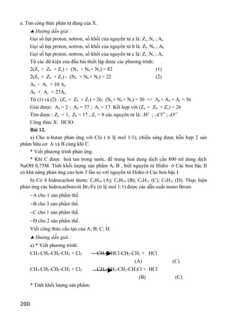 a. Tìm công thức phân tử đúng của X.
♣ Hướng dẫn giải :
Gọi số hạt proton, nơtron, số khối của nguyên tử a là: Za ; Na ; Aa
Gọi số hạt proton, nơtron, số khối của nguyên tử b là: Zb ; Nb ; Ab
Gọi số hạt proton, nơtron, số khối của nguyên tử c là: Zc ; Nc ; Ac
Từ các dữ kiện của đầu bài thiết lập được các phương trình:
2(Za + Zb + Zc) + (Na + Nb + Nc) = 82 (1)
2(Za + Zb + Zc) - (Na + Nb + Nc) = 22 (2)
Ab - Ac = 10 Aa
Ab + Ac = 27Aa
Từ (1) và (2) : (Za + Zb + Zc) = 26; (Na + Nb + Nc) = 30 => Aa + Ab + Ac = 56
Giải được: Aa = 2 ; Ab = 37 ; Ac = 17. Kết hợp với (Za + Zb + Zc) = 26
Tìm được : Za = 1, Zb = 17 ; Zc = 8 các nguyên tử là: 1H2
; 17Cl37
; 8O17
Công thức X: HClO.
Bài 12.
a) Cho n-butan phản ứng với Clo ( tỉ lệ mol 1:1), chiếu sáng được hỗn hợp 2 sản
phẩm hữu cơ A và B cùng khí C.
* Viết phương trình phản ứng.
* Khí C được hoà tan trong nước, để trung hoà dung dịch cần 800 ml dung dịch
NaOH 0,75M. Tính khối lượng sản phẩm A, B , biết nguyên tử Hidro ở Các bon bậc II
có khả năng phản ứng cao hơn 3 lần so với nguyên tử Hidro ở Các bon bậc I.
b) Có 4 hidrocacbon thơm: C8H10 (A); C8H10 (B); C9H12 (C); C9H12 (D). Thực hiện
phản ứng các hidrocacbonvới Br2/Fe (tỉ lệ mol 1:1) được các dẫn xuất mono Brom.
−A cho 1 sản phẩm thế.
−B cho 3 sản phẩm thế.
−C cho 1 sản phẩm thế.
−D cho 2 sản phẩm thế.
Viết công thức cấu tạo của A; B; C; D.
♣ Hướng dẫn giải :
a) * Viết phương trình:
CH3-CH2-CH2-CH3 + Cl2 CH3-CHCl-CH2-CH3 + HCl
(A) (C)
CH3-CH2-CH2-CH3 + Cl2 CH3-CH2-CH2-CH2Cl + HCl
(B) (C)
* Tính khối lượng sản phẩm:
200
 