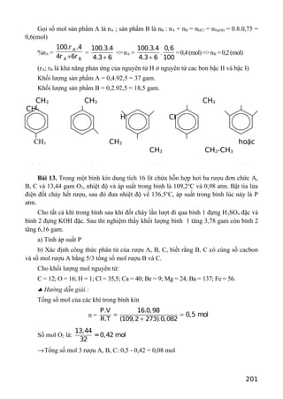 CH3 CH3 CH3
CH3
H3C CH3 H3C
CH3
CH3 hoặc
CH3 CH2-CH3
(A) (B) (C) (D)
Gọi số mol sản phẩm A là nA ; sản phẩm B là nB : nA + nB = nHCl = nNaOH = 0.8.0,75 =
0,6(mol)
%nA =
A
A B
100.r .4
4r 6r+
=
100.3.4
4.3 6+
=>nA =
100.3.4
4.3 6+
.
0,6
100
=0,4(mol)=>nB =0,2(mol)
(rA; rB là khả năng phản ứng của nguyên tử H ở nguyên tử cac bon bậc II và bậc I)
Khối lượng sản phẩm A = 0,4.92,5 = 37 gam.
Khối lượng sản phẩm B = 0,2.92,5 = 18,5 gam.
CH3
Bài 13. Trong một bình kín dung tích 16 lít chứa hỗn hợp hơi ba rượu đơn chức A,
B, C và 13,44 gam O2, nhiệt độ và áp suất trong bình là 109,2o
C và 0,98 atm. Bật tia lửa
điện đốt cháy hết rượu, sau đó đưa nhiệt độ về 136,5o
C, áp suất trong bình lúc này là P
atm.
Cho tất cả khí trong bình sau khi đốt cháy lần lượt đi qua bình 1 đựng H2SO4 đặc và
bình 2 đựng KOH đặc. Sau thí nghiệm thấy khối lượng bình 1 tăng 3,78 gam còn bình 2
tăng 6,16 gam.
a) Tính áp suất P
b) Xác định công thức phân tử của rượu A, B, C, biết rằng B, C có cùng số cacbon
và số mol rượu A bằng 5/3 tổng số mol rượu B và C.
Cho khối lượng mol nguyên tử:
C = 12; O = 16; H = 1; Cl = 35,5; Ca = 40; Be = 9; Mg = 24; Ba = 137; Fe = 56.
♣ Hướng dẫn giải :
Tổng số mol của các khí trong bình kín
n =
P.V 16.0,98
0,5 mol
R.T (109,2 273).0,082
= =
+
Số mol O2 là:
13,44
=0,42 mol
32
→Tổng số mol 3 rượu A, B, C: 0,5 - 0,42 = 0,08 mol
201
 