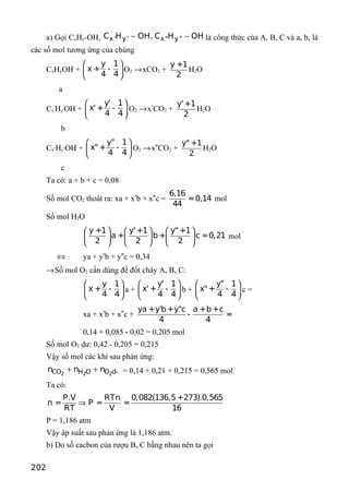 a) Gọi CxHy-OH, x' y' x" y"C H OH, C H OH− − là công thức của A, B, C và a, b, là
các số mol tương ứng của chúng
CxHyOH +
y 1
x + -
4 4
 
 
 
O2 →xCO2 +
y +1
2
H2O
a
Cx’Hy’OH +
y' 1
x'+ -
4 4
 
 
 
O2 →x’CO2 +
y'+1
2
H2O
b
Cx”Hy”OH +
y" 1
x"+ -
4 4
 
 
 
O2 →x”CO2 +
y" +1
2
H2O
c
Ta có: a + b + c = 0,08
Số mol CO2 thoát ra: xa + x’b + x”c =
6,16
=0,14
44
mol
Số mol H2O
y +1 y'+1 y"+1
a + b+ c =0,21
2 2 2
     
     
     
mol
⇔ ya + y’b + y”c = 0,34
→Số mol O2 cần dùng để đốt cháy A, B, C:
y 1
x + -
4 4
 
 
 
a +
y' 1
x'+ -
4 4
 
 
 
b +
y" 1
x"+ -
4 4
 
 
 
c =
xa + x’b + x”c +
ya +y'b+y"c a +b+c
- =
4 4
0,14 + 0,085 - 0,02 = 0,205 mol
Số mol O2 dư: 0,42 - 0,205 = 0,215
Vậy số mol các khí sau phản ứng:
2 2 2CO H O O d­n n n+ + = 0,14 + 0,21 + 0,215 = 0,565 mol
Ta có:
P.V RTn 0,082(136,5+273).0,565
n = P = =
RT V 16
⇒
P = 1,186 atm
Vậy áp suất sau phản ứng là 1,186 atm.
b) Do số cacbon của rượu B, C bằng nhau nên ta gọi
202
 