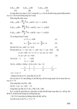CnH2n+1-2xOH CmH2m+1-2yOH CmH2m+1-2zOH
(A) (B) (C)
là công thức của rượu A, B, C trong đó x, y, z là số nối đôi trong mạch hiđrocacbon
và a, b, c là số mol tương ứng của 3 rượu.
Phản ứng đốt cháy rượu:
CnH2n+1-2xOH +
3n - x
2
O2 →nCO2 + (n + 1 - x) H2O
CmH2m+1-2yOH +
3m- y
2
O2 →mCO2 + (m + 1 - y) H2O
CmH2m+1-2zOH +
3m- z
2
O2 →mCO2 + (m + 1 - z) H2O
Ta có tổng số mol 3 rượu
a + b + c = 0,08 (1)
Do nA =
5
3
(nB + nC) →a =
5
3
(b + c) (2)
Số mol CO2: na + m(b + c) = 0,14 (3)
Số mol H2O: (n + 1 - x)a + (m + 1 - y)b + (m + 1 - z)c = 0,21 (4)
⇔ na + m(b + c) + a + b + c - xa - yb - zc = 0,21
⇔ xa + yb + zc = 0,01 (5)
Từ (1) (2) → a = 0,05
b + c = 0,03
Từ (3) →0,05n + 0,03m = 0,14 ⇔5n + 3m = 14
n 1 2 3
m 3 lẻ < 0
→n = 1, m = 3
→Rượu (A) chỉ có 1C, rượu (B), (C) có 3C
Do (A) chỉ có 1C nên không có nối đôi hay nối ba trong mạch (A) là rượu đơn no,
suy ra: x = 0
Vậy công thức (A):CH3 - OH
Từ (5) → yb + zc = 0,01 (*)
Công thức của (B), (C): C3H7-2y OH, C3H7-2z OH
B, C có thể là rượu đơn no, rượu đơn có một nối đôi hoặc rượu đơn có 1 nối ba. Do
đó B, C có thể là một trong các trường hợp sau:
+ B, C là 2 rượu đơn no không chứa nối đôi, nối ba
Lúc đó ta suy ra từ (*): y = 0, z = 0
203
 