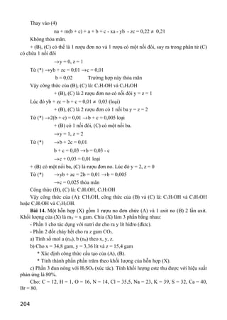 Thay vào (4)
na + m(b + c) + a + b + c - xa - yb - zc = 0,22 ≠ 0,21
Không thỏa mãn.
+ (B), (C) có thể là 1 rượu đơn no và 1 rượu có một nối đôi, suy ra trong phân tử (C)
có chứa 1 nối đôi
→y = 0, z = 1
Từ (*) →yb + zc = 0,01 →c = 0,01
b = 0,02 Trường hợp này thỏa mãn
Vậy công thức của (B), (C) là: C3H7OH và C3H5OH
+ (B), (C) là 2 rượu đơn no có nối đôi y = z = 1
Lúc đó yb + zc = b + c = 0,01 ≠ 0,03 (loại)
+ (B), (C) là 2 rượu đơn có 1 nối ba y = z = 2
Từ (*) →2(b + c) = 0,01 →b + c = 0,005 loại
+ (B) có 1 nối đôi, (C) có một nối ba.
→y = 1, z = 2
Từ (*) →b + 2c = 0,01
b + c = 0,03 →b = 0,03 - c
→c + 0,03 = 0,01 loại
+ (B) có một nối ba, (C) là rượu đơn no. Lúc đó y = 2, z = 0
Từ (*) →yb + zc = 2b = 0,01 →b = 0,005
→c = 0,025 thỏa mãn
Công thức (B), (C) là: C3H3OH, C3H7OH
Vậy công thức của (A): CH3OH, công thức của (B) và (C) là: C3H7OH và C3H5OH
hoặc C3H7OH và C3H3OH.
Bài 14. Một hỗn hợp (X) gồm 1 rượu no đơn chức (A) và 1 axit no (B) 2 lần axit.
Khối lượng của (X) là mX = x gam. Chia (X) làm 3 phần bằng nhau:
- Phần 1 cho tác dụng với natri dư cho ra y lít hiđro (đktc).
- Phần 2 đốt cháy hết cho ra z gam CO2.
a) Tính số mol a (nA), b (nB) theo x, y, z.
b) Cho x = 34,8 gam, y = 3,36 lít và z = 15,4 gam
* Xác định công thức cấu tạo của (A), (B).
* Tính thành phần phần trăm theo khối lượng của hỗn hợp (X).
c) Phần 3 đun nóng với H2SO4 (xúc tác). Tính khối lượng este thu được với hiệu suất
phản ứng là 80%.
Cho: C = 12, H = 1, O = 16, N = 14, Cl = 35,5, Na = 23, K = 39, S = 32, Ca = 40,
Br = 80.
204
 