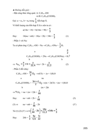 ♣ Hướng dẫn giải :
- Đặt công thức tổng quát: A: CnH2n+1OH
và B: CmH2m(COOH)2
Gọi: a = nA, b = nB trong
1
3
hỗn hợp X.
Vì khối lượng của hỗn hợp X là x nên ta có :
a(14n + 18) + b(14m + 90) =
x
3
Hay: 14(na + mb) + 18(a + 2b) + 54b =
x
3
(1)
- Phần 1 với Na:
Ta có phản ứng: CnH2n+1-OH + Na →CnH2n+1-ONa +
1
2
H2
a
a
2
CmH2m(COOH)2 + 2Na →CmH2m(COONa)2 + H2↑
b b
⇒ 2H
a y
n = +b =
2 22,4
⇒a + 2b =
y
11,2
(2)
- Phần 2 đốt cháy:
CnH2n+1-OH + 2
3n
O
2
→nCO2 + (n + 1)H2O
a na
CmH2m(COOH)2 + 2
3m +1
O
2
→(m + 2)CO2 + (m + 1)H2O
b (m + 2)b
⇒ 2COn = na + (m + 2)b =
z
44
Hay: na + mb + 2b =
z
44
(3)
(3) ⇒ na + mb =
z
44
- 2b (3’)
Từ (1) (2) (3’) ⇒14
z 18y x
- 2b + +54b =
44 11,2 3
 
 
 
Hay: 26b =
x 9y 7z
- -
3 5,6 22
205
 