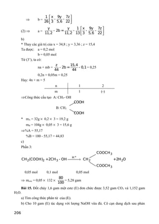 ⇒ b =
1 x 9y 7z
- -
26 3 5,6 22
 
 
 
(2) ⇒ a =
y y 1 x 9y 7z
- 2b = - - -
11,2 11,2 13 3 5,6 22
 
 
 
b)
* Thay các giá trị của x = 34,8 ; y = 3,36 ; z = 15,4
Ta được: a = 0,2 mol
b = 0,05 mol
Từ (3’), ta có:
na + mb =
z 15,4
- 2b = - 0,1
44 44
= 0,25
0,2n + 0,05m = 0,25
Hay: 4n + m = 5
n 1 2
m 1 (-)
⇒Công thức cấu tạo A: CH3- OH
B: CH2
COOH
COOH
* mA = 32g × 0,2 × 3 = 19,2 g
mB = 104g × 0,05 × 3 = 15,6 g
⇒%A = 55,17
%B = 100 - 55,17 = 44,83
c)
Phần 3:
+
3
H
2 2 3 2 2
3
COOCH
CH (COOH) +2CH - OH CH +2H O
COOCH
→
0,05 mol 0,1 mol 0,05 mol
⇒ meste = 0,05 × 132 ×
80
100
= 5,28 gam
Bài 15. Đốt cháy 1,6 gam một este (E) đơn chức được 3,52 gam CO2 và 1,152 gam
H2O.
a) Tìm công thức phân tử của (E).
b) Cho 10 gam (E) tác dụng với lượng NaOH vừa đủ. Cô cạn dung dịch sau phản
206
 