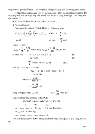 ứng được 14 gam muối khan. Tìm công thức cấu tạo của (E), biết (E) không phân nhánh.
c) (F) là một đồng phân của (E), (F) tác dụng với NaOH tạo ra một rượu mà khi đốt
cháy một thể tích hơi rượu này cần ba thể tích oxi đo ở cùng điều kiện. Tìm công thức
cấu tạo của (F)
(Cho: Na = 23; Ba = 137; C = 12; H = 1; O = 16)
♣ Hướng dẫn giải :
1. Gọi công thức phân tử (E) là CxHyO2, ta có phương trình
CxHyO2 +
y
x + - 1
4
 
 
 
O2
ot
→ xCO2 +
y
2
H2O
a mol ax mol
ay
2
mol
Gọi nE = a mol
2CO
m 3,52
n = =
M 44
= 0,08 mol;
2H O
1,152
n =
18
= 0,064 mol
ta có hệ sau: a(12x + y + 16× 2) = 1,6 (I)
ax = 0,08 (II)
ay
2
= 0,064 ⇒ ay = 0,128 (III)
Giải hệ 12ax + ay + 32a = 1,6
32a = 1,6 - 12 × 0,08 - 0,128 = 0,512
a = 0,016
(II) ⇒x =
0,08
0,016
= 5
y =
0,128
0,016
= 8
Công thức phân tử E: C5H8O2 nE =
10
100
= 0,1 mol
Gọi công thức tổng quát của E: RCOOR′
RCOOR′ + NaOH →RCOONa + R′ - OH
0,1 0,1 0,1
nE = nNaOH = nRCOONa = 0,1 mol (vì E là este đơn chức)
mNaOH = 0,1 × 40 = 4 g
mE + mNaOH = mmuối + mrượu ⇒mrượu = 0
⇒Vậy E tác dụng với NaOH không tạo thành rượu nên E phải là este vòng. Có cấu
tạo :
207
 