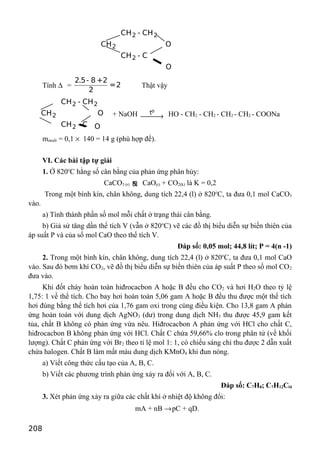 2 2
2
2
CH - CH
CH O
CH - C
O
Tính ∆ =
2.5- 8 +2
=2
2
Thật vậy
2 2
2
2
CH - CH
CH O
CH - C O
+ NaOH
ot
→ HO - CH2 - CH2 - CH2 - CH2 - COONa
mmuối = 0,1 × 140 = 14 g (phù hợp đề).
VI. Các bài tập tự giải
1. Ở 820o
C hằng số cân bằng của phản ứng phân hủy:
CaCO3 (r) ƒ CaO(r) + CO2(k) là K = 0,2
Trong một bình kín, chân không, dung tích 22,4 (l) ở 820o
C, ta đưa 0,1 mol CaCO3
vào.
a) Tính thành phần số mol mỗi chất ở trạng thái cân bằng.
b) Giả sử tăng dần thể tích V (vẫn ở 820o
C) vẽ các đồ thị biểu diễn sự biến thiên của
áp suất P và của số mol CaO theo thể tích V.
Đáp số: 0,05 mol; 44,8 lít; P = 4(n -1)
2. Trong một bình kín, chân không, dung tích 22,4 (l) ở 820o
C, ta đưa 0,1 mol CaO
vào. Sau đó bơm khí CO2, vẽ đồ thị biểu diễn sự biến thiên của áp suất P theo số mol CO2
đưa vào.
Khi đốt cháy hoàn toàn hiđrocacbon A hoặc B đều cho CO2 và hơi H2O theo tỷ lệ
1,75: 1 về thể tích. Cho bay hơi hoàn toàn 5,06 gam A hoặc B đều thu được một thể tích
hơi đúng bằng thể tích hơi của 1,76 gam oxi trong cùng điều kiện. Cho 13,8 gam A phản
ứng hoàn toàn với dung dịch AgNO3 (dư) trong dung dịch NH3 thu được 45,9 gam kết
tủa, chất B không có phản ứng vừa nêu. Hiđrocacbon A phản ứng với HCl cho chất C,
hiđrocacbon B không phản ứng với HCl. Chất C chứa 59,66% clo trong phân tử (về khối
lượng). Chất C phản ứng với Br2 theo tỉ lệ mol 1: 1, có chiếu sáng chỉ thu được 2 dẫn xuất
chứa halogen. Chất B làm mất màu dung dịch KMnO4 khi đun nóng.
a) Viết công thức cấu tạo của A, B, C.
b) Viết các phương trình phản ứng xảy ra đối với A, B, C.
Đáp số: C7H8; C7H12Cl4
3. Xét phản ứng xảy ra giữa các chất khí ở nhiệt độ không đổi:
mA + nB →pC + qD.
208
 