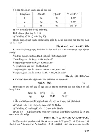 Với các thí nghiệm và cho các kết quả sau:
Thí nghiệm [A] mol/l [B] mol/l V [mol.l-1
.s-1
]
1 0,2 0,2 4.10-4
2 0,2 0,3 9.10-4
3 0,8 0,8 256.10-4
a) Viết biểu thức tính tốc độ phản ứng.
Tính bậc của phản ứng (m + n).
b) Tính hằng số tốc độ phản ứng (K).
c) Nếu giảm áp suất của hệ thống xuống 2 lần thì tốc độ của phản ứng tăng hay giảm
bao nhiêu lần?
Đáp số: n= 2; m =1; k = 0,05; 8 lần
4. Tính năng lượng mạng lưới tinh thể ion muối BaCl2 từ các dữ kiện thực nghiệm
sau đây:
Nhiệt tạo thành tiêu chuẩn BaCl2 tinh thể: -205,6 kcal. mol-1
Nhiệt thăng hoa của Ba(rắn): + 46,0 kcal.mol-1
Năng lượng liên kết của Cl2: + 57,0 kcal.mol-1
Ái lực electron của clo: - 87,0 kcal.mol-1
Năng lượng ion hóa lần thứ nhất của Ba: + 119,8 kcal.mol-1
Năng lượng ion hóa lần thứ hai của Ba: + 230,0 kcal. mol-1
Đáp số: - 484,4 KCal/mol
5. Khí N2O4 kém bền, bị phân ly một phần theo phương trình:
N2O4 € 2NO2 (1)
Thực nghiệm cho biết các số liệu sau khi (1) đạt tới trạng thái cân bằng ở áp suất
chung 1 atm:
Nhiệt độ (0o
C) 35 45
hM (g) 72,45 66,80
( hM là khối lượng mol trung bình của hỗn hợp khí ở trạng thái cân bằng)
a) Tính độ phân ly α của N2O4 ở các nhiệt độ đã cho.
b) Tính hằng số cân bằng Kp của (1) ở mỗi nhiệt độ trên.
c) Cho biết (1) là phản ứng thu nhiệt hay tỏa nhiệt. Giải thích? (Khi tính lấy tới chữ
số thứ 3 sau dấu phẩy).
Đáp số: a) 27% & 33,7%; b) Kp= 0,315 và 0,513
6. Đốt cháy 0,6 gam hợp chất hữu cơ A thu được 0,88 gam CO2 và 0,36 gam H2O.
Cho 0,6 gam A tác dụng với Na thu được 112 ml H2 (đktc). Hiđro hóa A (có xúc tác), thu
209
 