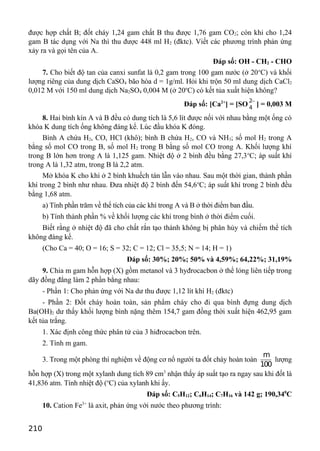 được hợp chất B; đốt cháy 1,24 gam chất B thu được 1,76 gam CO2; còn khi cho 1,24
gam B tác dụng với Na thì thu được 448 ml H2 (đktc). Viết các phương trình phản ứng
xảy ra và gọi tên của A.
Đáp số: OH - CH2 - CHO
7. Cho biết độ tan của canxi sunfat là 0,2 gam trong 100 gam nước (ở 20o
C) và khối
lượng riêng của dung dịch CaSO4 bão hòa d = 1g/ml. Hỏi khi trộn 50 ml dung dịch CaCl2
0,012 M với 150 ml dung dịch Na2SO4 0,004 M (ở 20o
C) có kết tủa xuất hiện không?
Đáp số: [Ca2+
] = [SO
2
4
−
] = 0,003 M
8. Hai bình kín A và B đều có dung tích là 5,6 lít được nối với nhau bằng một ống có
khóa K dung tích ống không đáng kể. Lúc đầu khóa K đóng.
Bình A chứa H2, CO, HCl (khô); bình B chứa H2, CO và NH3; số mol H2 trong A
bằng số mol CO trong B, số mol H2 trong B bằng số mol CO trong A. Khối lượng khí
trong B lớn hơn trong A là 1,125 gam. Nhiệt độ ở 2 bình đều bằng 27,3o
C; áp suất khí
trong A là 1,32 atm, trong B là 2,2 atm.
Mở khóa K cho khí ở 2 bình khuếch tán lẫn vào nhau. Sau một thời gian, thành phần
khí trong 2 bình như nhau. Đưa nhiệt độ 2 bình đến 54,6o
C; áp suất khí trong 2 bình đều
bằng 1,68 atm.
a) Tính phần trăm về thể tích của các khí trong A và B ở thời điểm ban đầu.
b) Tính thành phần % về khối lượng các khí trong bình ở thời điểm cuối.
Biết rằng ở nhiệt độ đã cho chất rắn tạo thành không bị phân hủy và chiếm thể tích
không đáng kể.
(Cho Ca = 40; O = 16; S = 32; C = 12; Cl = 35,5; N = 14; H = 1)
Đáp số: 30%; 20%; 50% và 4,59%; 64,22%; 31,19%
9. Chia m gam hỗn hợp (X) gồm metanol và 3 hyđrocacbon ở thể lỏng liên tiếp trong
dãy đồng đẳng làm 2 phần bằng nhau:
- Phần 1: Cho phản ứng với Na dư thu được 1,12 lít khí H2 (đktc)
- Phần 2: Đốt cháy hoàn toàn, sản phẩm cháy cho đi qua bình đựng dung dịch
Ba(OH)2 dư thấy khối lượng bình nặng thêm 154,7 gam đồng thời xuất hiện 462,95 gam
kết tủa trắng.
1. Xác định công thức phân tử của 3 hiđrocacbon trên.
2. Tính m gam.
3. Trong một phòng thí nghiệm về động cơ nổ người ta đốt cháy hoàn toàn
m
100
lượng
hỗn hợp (X) trong một xylanh dung tích 89 cm3
nhận thấy áp suất tạo ra ngay sau khi đốt là
41,836 atm. Tính nhiệt độ (o
C) của xylanh khi ấy.
Đáp số: C5H12; C6H14; C7H16 và 142 g; 190,340
C
10. Cation Fe3+
là axit, phản ứng với nước theo phương trình:
210
 