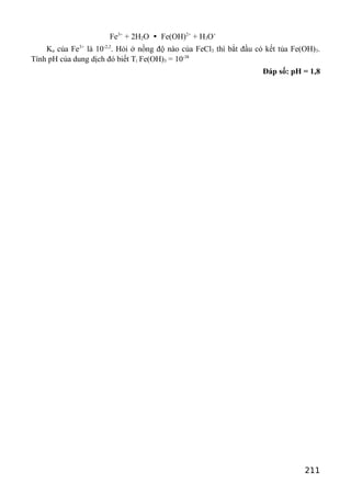Fe3+
+ 2H2O  Fe(OH)2+
+ H3O+
Ka của Fe3+
là 10-2,2
. Hỏi ở nồng độ nào của FeCl3 thì bắt đầu có kết tủa Fe(OH)3.
Tính pH của dung dịch đó biết Tt Fe(OH)3 = 10-38
Đáp số: pH = 1,8
211
 