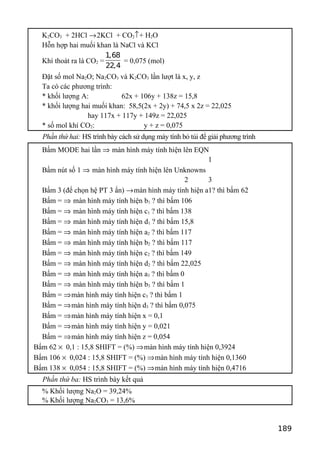 K2CO3 + 2HCl →2KCl + CO2↑+ H2O
Hỗn hợp hai muối khan là NaCl và KCl
Khí thoát ra là CO2 =
1,68
22,4
= 0,075 (mol)
Đặt số mol Na2O; Na2CO3 và K2CO3 lần lượt là x, y, z
Ta có các phương trình:
* khối lượng A: 62x + 106y + 138z = 15,8
* khối lượng hai muối khan: 58,5(2x + 2y) + 74,5 x 2z = 22,025
hay 117x + 117y + 149z = 22,025
* số mol khí CO2: y + z = 0,075
Phần thứ hai: HS trình bày cách sử dụng máy tính bỏ túi để giải phương trình
Bấm MODE hai lần ⇒ màn hình máy tính hiện lên EQN
1
Bấm nút số 1 ⇒ màn hình máy tính hiện lên Unknowns
2 3
Bấm 3 (để chọn hệ PT 3 ẩn) →màn hình máy tính hiện a1? thì bấm 62
Bấm = ⇒ màn hình máy tính hiện b1 ? thì bấm 106
Bấm = ⇒ màn hình máy tính hiện c1 ? thì bấm 138
Bấm = ⇒ màn hình máy tính hiện d1 ? thì bấm 15,8
Bấm = ⇒ màn hình máy tính hiện a2 ? thì bấm 117
Bấm = ⇒ màn hình máy tính hiện b2 ? thì bấm 117
Bấm = ⇒ màn hình máy tính hiện c2 ? thì bấm 149
Bấm = ⇒ màn hình máy tính hiện d2 ? thì bấm 22,025
Bấm = ⇒ màn hình máy tính hiện a3 ? thì bấm 0
Bấm = ⇒ màn hình máy tính hiện b3 ? thì bấm 1
Bấm = ⇒màn hình máy tính hiện c3 ? thì bấm 1
Bấm = ⇒màn hình máy tính hiện d3 ? thì bấm 0,075
Bấm = ⇒màn hình máy tính hiện x = 0,1
Bấm = ⇒màn hình máy tính hiện y = 0,021
Bấm = ⇒màn hình máy tính hiện z = 0,054
Bấm 62 × 0,1 : 15,8 SHIFT = (%) ⇒màn hình máy tính hiện 0,3924
Bấm 106 × 0,024 : 15,8 SHIFT = (%) ⇒màn hình máy tính hiện 0,1360
Bấm 138 × 0,054 : 15,8 SHIFT = (%) ⇒màn hình máy tính hiện 0,4716
Phần thứ ba: HS trình bày kết quả
% Khối lượng Na2O = 39,24%
% Khối lượng Na2CO3 = 13,6%
189
 
