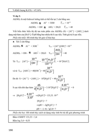 % Khối lượng K2CO3 = 47,16%
Ví dụ 3:
Al(OH)3 là một hidroxit lưỡng tính có thể tồn tại 2 cân bằng sau:
Al(OH)3 ƒ Al3+
+ 3OH-
tT (1) = 10-33
Al(OH)3 + OH-
ƒ AlO2
-
+ 2H2O tT (2) = 40
Viết biểu thức biểu thị độ tan toàn phần của Al(OH)3 (S) = [Al3+
] + [AlO 2
−
] dưới
dạng một hàm của [H3O+
]. Ở pH bằng bao nhiêu thì S cực tiểu. Tính giá trị S cực tiểu.
Phần thứ nhất: HS trình bày lời giải về hóa học
♣ Xét 2 cân bằng:
Al(OH)3
ƒ Al 3+
+ 3OH
-
Tt(1) = [Al3+
].[OH-
]3
=10-33
Al(OH)3 + OH - ƒ AlO 2
−
+ 2H2O Tt(2) =
-
2
-
AlO
OH
  
  
= 40
Từ Tt(1): [Al3+
] =
-33
3
-
10
OH  
=
3-33 +
3
-14 3
10 H O
(10 )
   = 10 9
[H3O+
]3
;
và từ Tt(2): [AlO 2
−
] = 40[OH
-
] = 40
-14
+
3
10
H O  
Do đó S = [Al 3+
] + [AlO 2
−
] = 109
[H3O+
]3
+ 40
-14
+
3
10
H O  
S cực tiểu khi đạo hàm +
3
dS
d H O  
= 3.109
[H3O+
]2
-
-13
2
+
3
4.10
H O  
= 0
⇒ [H3O+
]4
=
-13
9
4.10
3.10
⇒[H3O+
]4
= 133,33. 10-24
[H3O+
] = ?
⇒pH = - lg[H3O+
] = ?
pH = - (- 6) - lg3,4= ?
Phần thứ hai: HS trình bày cách sử dụng máy tính bỏ túi để giải phương trình
Bấm 4 SHIFT 133,33 = 3,4
Bấm log 3,4 = 0,53
190
 