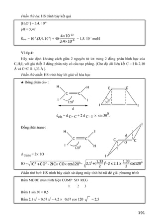 Phần thứ ba: HS trình bày kết quả
[H3O+
] = 3,4. 10-6
pH = 5,47
Smin = 10 9
.(3,4. 10-6
) + 40
13
6
4 10
3,4 10
−
−
×
×
= 1,5. 10-7
mol/l
Ví dụ 4:
Hãy xác định khoảng cách giữa 2 nguyên tử iot trong 2 đồng phân hình học của
C2H2I2 với giả thiết 2 đồng phân này có cấu tạo phẳng. (Cho độ dài liên kết C – I là 2,10
Å và C=C là 1,33 Å ).
Phần thứ nhất: HS trình bày lời giải về hóa học
♣ Đồng phân cis- :
dcis = d C= C + 2 d C - I × sin 30
0
.
Đồng phân trans-:
d trans = 2× IO
IO = 2 2 0
IC +CO - 2IC CO cos120× × = 2 2 01,33 1,33
2,1 +( ) -2 x 2,1 x cos120
2 2
Phần thứ hai: HS trình bày cách sử dụng máy tính bỏ túi để giải phương trình
Bấm MODE màn hình hiện COMP SD REG
1 2 3
Bấm 1 sin 30 = 0,5
Bấm 2,1 x2
+ 0,67 x2
– 4,2 × 0,67 cos 120 = 2,5
191
H H
CC
II
1200
d
C
I
C
I
300
H
H
CC
I
I
1200
d
C
I
I
C
O
 