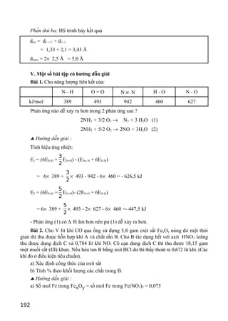 Phần thứ ba: HS trình bày kết quả
dcis = dC = C + dC- I
= 1,33 + 2,1 = 3,43 Å
dtrans = 2× 2,5 Å = 5,0 Å
V. Một số bài tập có hướng dẫn giải
Bài 1. Cho năng lượng liên kết của:
N - H O = O N ≡ N H - O N - O
kJ/mol 389 493 942 460 627
Phản ứng nào dễ xảy ra hơn trong 2 phản ứng sau ?
2NH3 + 3/2 O2 → N2 + 3 H2O (1)
2NH3 + 5/2 O2 → 2NO + 3H2O (2)
♣ Hướng dẫn giải :
Tính hiệu ứng nhiệt:
E1 = (6EN-H +
3
2
EO=O) - (EN≡ N + 6EO-H)
= 6× 389 +
3
2
× 493 - 942 - 6× 460 = - 626,5 kJ
E2 = (6EN-H +
5
2
EO=O)- (2EN-O + 6EO-H)
= 6× 389 +
5
2
× 493 - 2× 627 - 6× 460 =- 447,5 kJ
- Phản ứng (1) có ∆ H âm hơn nên pư (1) dễ xảy ra hơn.
Bài 2. Cho V lít khí CO qua ống sứ đựng 5,8 gam oxit sắt FexOy nóng đỏ một thời
gian thì thu được hỗn hợp khí A và chất rắn B. Cho B tác dụng hết với axit HNO3 loãng
thu được dung dịch C và 0,784 lít khí NO. Cô cạn dung dịch C thì thu được 18,15 gam
một muối sắt (III) khan. Nếu hòa tan B bằng axit HCl dư thì thấy thoát ra 0,672 lít khí. (Các
khí đo ở điều kiện tiêu chuẩn).
a) Xác định công thức của oxít sắt
b) Tính % theo khối lượng các chất trong B.
♣ Hướng dẫn giải :
a) Số mol Fe trong FexOy = số mol Fe trong Fe(NO3)3 = 0,075
192
 