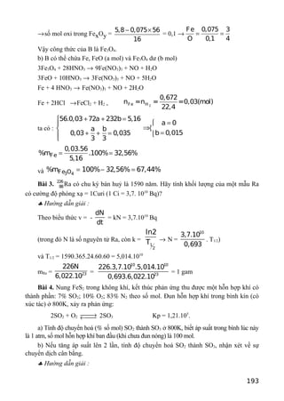 →số mol oxi trong FexOy =
5,8 0,075 56
16
− ×
= 0,1 →
Fe 0,075 3
O 0,1 4
= =
Vậy công thức của B là Fe3O4.
b) B có thể chứa Fe, FeO (a mol) và Fe3O4 dư (b mol)
3Fe3O4 + 28HNO3 → 9Fe(NO3)3 + NO + H2O
3FeO + 10HNO3 → 3Fe(NO3)3 + NO + 5H2O
Fe + 4 HNO3 → Fe(NO3)3 + NO + 2H2O
Fe + 2HCl →FeCl2 + H2 , 2Fe H
0,672
n =n = =0,03(mol)
22,4
ta có :
56.0,03 72a 232b 5,16
a 0
a b
b 0,0150,03 0,035
3 3
+ + =
=
⇒ 
=+ + = 
Fe
0,03.56
%m .100% 32,56%
5,16
= =
và 3 4Fe O%m 100% 32,56% 67,44%= − =
Bài 3. 226
88Ra có chu kỳ bán huỷ là 1590 năm. Hãy tính khối lượng của một mẫu Ra
có cường độ phóng xạ = 1Curi (1 Ci = 3,7. 1010
Bq)?
♣ Hướng dẫn giải :
Theo biểu thức v = -
dN
dt
= kN = 3,7.1010
Bq
(trong đó N là số nguyên tử Ra, còn k =
1
2
ln2
T → N =
10
3,7.10
0,693
. T1/2)
và T1/2 = 1590.365.24.60.60 = 5,014.1010
mRa = 23
226N
6,022.10
=
10 10
23
226.3,7.10 .5,014.10
0,693.6,022.10
= 1 gam
Bài 4. Nung FeS2 trong không khí, kết thúc phản ứng thu được một hỗn hợp khí có
thành phần: 7% SO2; 10% O2; 83% N2 theo số mol. Đun hỗn hợp khí trong bình kín (có
xúc tác) ở 800K, xảy ra phản ứng:
2SO2 + O2 →← 2SO3 Kp = 1,21.105
.
a) Tính độ chuyển hoá (% số mol) SO2 thành SO3 ở 800K, biết áp suất trong bình lúc này
là 1 atm, số mol hỗn hợp khí ban đầu (khi chưa đun nóng) là 100 mol.
b) Nếu tăng áp suất lên 2 lần, tính độ chuyển hoá SO2 thành SO3, nhận xét về sự
chuyển dịch cân bằng.
♣ Hướng dẫn giải :
193
 