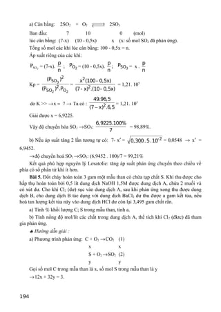 a) Cân bằng: 2SO2 + O2 →← 2SO3
Ban đầu: 7 10 0 (mol)
lúc cân bằng: (7-x) (10 - 0,5x) x (x: số mol SO2 đã phản ứng).
Tổng số mol các khí lúc cân bằng: 100 - 0,5x = n.
Áp suất riêng của các khí:
2SOP = (7-x).
p
n
; 2OP = (10 - 0,5x).
p
n
; 3SOP = x .
p
n
Kp =
3
2 2
2
SO
2
SO O
(P )
(P ) .P
=
2
2
x (100- 0,5x)
(7- x) .(10- 0,5x)
= 1,21. 105
do K >> →x ≈ 7 → Ta có : 2
49.96,5
(7 x) .6,5−
= 1,21. 105
Giải được x = 6,9225.
Vậy độ chuyển hóa SO2 →SO3:
6,9225.100%
7
= 98,89%.
b) Nếu áp suất tăng 2 lần tương tự có: 7- x′ = -2
0,300.5.10 = 0,0548 → x′ =
6,9452.
→độ chuyển hoá SO2 →SO3: (6,9452 . 100)/7 = 99,21%
Kết quả phù hợp nguyên lý Lơsatơlie: tăng áp suất phản ứng chuyển theo chiều về
phía có số phân tử khí ít hơn.
Bài 5. Đốt cháy hoàn toàn 3 gam một mẫu than có chứa tạp chất S. Khí thu được cho
hấp thụ hoàn toàn bởi 0,5 lít dung dịch NaOH 1,5M được dung dịch A, chứa 2 muối và
có xút dư. Cho khí Cl2 (dư) sục vào dung dịch A, sau khi phản ứng xong thu được dung
dịch B, cho dung dịch B tác dụng với dung dịch BaCl2 dư thu được a gam kết tủa, nếu
hoà tan lượng kết tủa này vào dung dịch HCl dư còn lại 3,495 gam chất rắn.
a) Tính % khối lượng C; S trong mẫu than, tính a.
b) Tính nồng độ mol/lít các chất trong dung dịch A, thể tích khí Cl2 (đktc) đã tham
gia phản ứng.
♣ Hướng dẫn giải :
a) Phương trình phản ứng: C + O2 →CO2 (1)
x x
S + O2 →SO2 (2)
y y
Gọi số mol C trong mẫu than là x, số mol S trong mẫu than là y
→12x + 32y = 3.
194
 