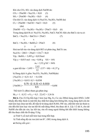 Khi cho CO2; SO2 vào dung dịch NaOH dư:
CO2 + 2NaOH = Na2CO3 + H2O (3)
SO2 + 2NaOH = Na2SO3 + H2O (4)
Cho khí Cl2 vào dung dịch A (Na2CO3; Na2SO3; NaOH dư)
Cl2 + 2NaOH = NaClO + NaCl + H2O (5)
(dư)
2NaOH + Cl2 + Na2SO3 = Na2SO4 + 2NaCl + H2O (6)
Trong dung dịch B có: Na2CO3; Na2SO4; NaCl; NaClO. Khi cho BaCl2 vào ta có:
BaCl2 + Na2CO3 = BaCO3↓+ 2NaCl (7)
x x
BaCl2 + Na2SO4 = BaSO4↓+ 2NaCl (8)
y y
Hoà tan kết tủa vào dung dịch HCl có phản ứng, BaCO3 tan.
Na2CO3 + 2HCl = 2NaCl + CO2↑+ H2O
Vậy : BaSO4 = 3,495 g = 0,015mol
Vậy y = 0,015 mol →mS = 0,48 g %S = 16%
mC = 2,52 g %C = 84%
a gam kết tủa = 3,495 +
12
52,2
(137 + 60) = 41,37 g
b) Dung dịch A gồm: Na2CO3; Na2SO3; NaOH(dư)
[ Na2CO3 ] = 0,21: 0,5 = 0,12M
[ Na2SO3 ] = 0,015: 0,5 = 0,03M
[ NaOH ] =
0,75- (2.0,21+2.0,015)
0,5
= 0,6M
Thể tích Cl2 (đktc) tham gia phản ứng:
MCl2 = 1 . 0,3/2 →VCl2 = 0,3 . 22,4/2 = 3,36 lít
Bài 6. Cho 23,52g hỗn hợp 3 kim loại Mg, Fe, Cu vào 200ml dung dịch HNO3 3,4M
khuấy đều thấy thoát ra một khí duy nhất hơi nặng hơn không khí, trong dung dịch còn dư
một kim loại chưa tan hết, đổ tiếp từ từ dung dịch H2SO4 5M vào, chất khí trên lại thoát ra
cho đến khi kim loại vừa tan hết thì mất đúng 44ml, thu được dd A. Lấy 1/2 dd A, cho dd
NaOH cho đến dư vào, lọc kết tủa, rửa rồi nung ngoài không khí đến khối lượng không
đổi thu được chất rắn B nặng 15,6g.
a) Tính % số mol mỗi kim loại trong hỗn hợp.
b) Tính nồng độ các ion (trừ ion H+-
, OH-
) trong dung dịch A.
♣ Hướng dẫn giải :
195
 