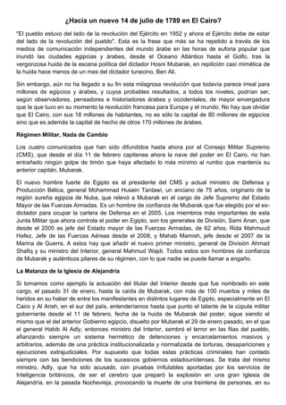 ¿Hacía un nuevo 14 de julio de 1789 en El Cairo?
"El pueblo estuvo del lado de la revolución del Ejército en 1952 y ahora el Ejército debe de estar
del lado de la revolución del pueblo". Esta es la frase que más se ha repetido a través de los
medios de comunicación independientes del mundo árabe en las horas de euforia popular que
inundó las ciudades egipcias y árabes, desde el Oceano Atlántico hasta el Golfo, tras la
vergonzosa huida de la escena política del dictador Hosni Mubarak, en repitición casí mimética de
la huida hace menos de un mes del dictador tunecino, Ben Ali.

Sin embargo, aún no ha llegado a su fin esta milagrosa revolución que todavía parece irreal para
millones de egipcios y árabes, y cuyos probables resultados, a todos los niveles, podrían ser,
según observadores, pensadores e historiadores árabes y occidentales, de mayor envergadura
que la que tuvo en su momento la revolución francesa para Europa y el mundo. No hay que olvidar
que El Cairo, con sus 18 millones de habitantes, no es sólo la capital de 80 millones de egipcios
sino que es además la capital de hecho de otros 170 millones de árabes.

Régimen Militar, Nada de Cambio

Los cuatro comunicados que han sido difundidos hasta ahora por el Consejo Militar Supremo
(CMS), que desde el día 11 de febrero capitenea ahora la nave del poder en El Cairo, no han
entrañado ningún golpe de timón que haya afectado lo más mínimo al rumbo que mantenía su
anterior capitán, Mubarak.

El nuevo hombre fuerte de Egipto es el presidente del CMS y actual ministro de Defensa y
Producción Bélica, general Mohammad Husein Tantawi, un anciano de 75 años, originario de la
región sureña egipcia de Nuba, que relevó a Mubarak en el cargo de Jefe Supremo del Estado
Mayor de las Fuerzas Armadas. Es un hombre de confianza de Mubarak que fue elegido por el ex-
dictador para ocupar la cartera de Defensa en el 2005. Los miembros más importantes de esta
Junta Militar que ahora controla el poder en Egipto, son los generales de División, Sami Anan, que
desde el 2005 es jefe del Estado mayor de las Fuerzas Armadas, de 62 años, Rida Mahmuud
Hafez, Jefe de las Fuerzas Aéreas desde el 2008, y Mahab Mamish, jefe desde el 2007 de la
Marina de Guerra. A estos hay que añadir el nuevo primer ministro, general de División Ahmad
Shafiq y su ministro del Interior, general Mahmud Wajdi. Todos estos son hombres de confianza
de Mubarak y auténticos pilares de su régimen, con lo que nadie se puede llamar a engaño.

La Matanza de la Iglesia de Alejandría

Si tomamos como ejemplo la actuación del titular del Interior desde que fue nombrado en este
cargo, el pasado 31 de enero, hasta la caída de Mubarak, con más de 100 muertos y miles de
heridos en su haber de entre los manifestantes en distintos lugares de Egipto, especialmente en El
Cairo y Al Arish, en el sur del país, entenderíamos hasta que punto el talante de la cúpula militar
gobernante desde el 11 de febrero, fecha de la huida de Mubarak del poder, sigue siendo el
mismo que el del anterior Gobierno egipcio, disuelto por Mubarak el 29 de enero pasado, en el que
el general Habib Al Adly, entonces ministro del Interior, sembró el terror en las filas del pueblo,
afianzando siempre un sistema hermético de detenciones y encarcelamientos masivos y
arbitrarios, además de una práctica institucionalizada y normalizada de torturas, desapariciones y
ejecuciones extrajudiciales. Por supuesto que todas estas prácticas criminales han contado
siempre con las bendiciones de los sucesivos gobiernos estadounidenses. Se trata del mismo
ministro, Adly, que ha sido acusado, con pruebas irrifutables aportadas por los servicios de
Inteligencia británicos, de ser el cerebro que preparó la explosión en una gran Iglesia de
Alejandría, en la pasada Nochevieja, provocando la muerte de una treintena de personas, en su
 