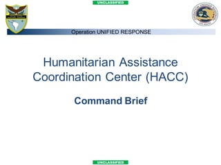 UNCLASSIFIED




      Operation UNIFIED RESPONSE




 Humanitarian Assistance
Coordination Center (HACC)
      Command Brief




              UNCLASSIFIED
 