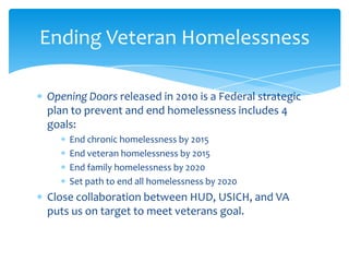 Opening Doors released in 2010 is a Federal strategic
plan to prevent and end homelessness includes 4
goals:
End chronic homelessness by 2015
End veteran homelessness by 2015
End family homelessness by 2020
Set path to end all homelessness by 2020
Close collaboration between HUD, USICH, and VA
puts us on target to meet veterans goal.
Ending Veteran Homelessness
 