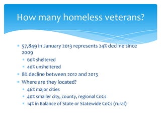57,849 in January 2013 represents 24% decline since
2009
60% sheltered
40% unsheltered
8% decline between 2012 and 2013
Where are they located?
46% major cities
40% smaller city, county, regional CoCs
14% in Balance of State or Statewide CoCs (rural)
How many homeless veterans?
 