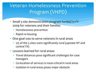 Small 5-site demonstration program funded in FY
2009 for veterans and their families
Homelessness prevention
Rapid re-housing
One goal was to serve veterans in rural areas
2/5 of the 5 sites were significantly rural (upstate NY and
central TX)
Lessons learned for rural areas:
Travel distances pose significant challenges for case
managers
Co-location of services is most-critical in rural areas
Isolation in rural areas poses major obstacle
Veteran Homelessness Prevention
Program (VHPD)
 