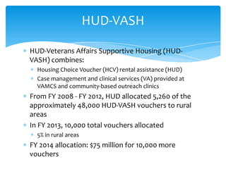 HUD-Veterans Affairs Supportive Housing (HUD-
VASH) combines:
Housing Choice Voucher (HCV) rental assistance (HUD)
Case management and clinical services (VA) provided at
VAMCS and community-based outreach clinics
From FY 2008 - FY 2012, HUD allocated 5,260 of the
approximately 48,000 HUD-VASH vouchers to rural
areas
In FY 2013, 10,000 total vouchers allocated
5% in rural areas
FY 2014 allocation: $75 million for 10,000 more
vouchers
HUD-VASH
 