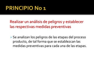 PRINCIPIO No 1Realizar un análisis de peligros y establecer las respectivas medidas preventivasSe analizan los peligros de las etapas del proceso producto, de tal forma que se establezcan las medidas preventivas para cada una de las etapas.PRINCIPIO No. 2Identificar los puntos críticos de controlEs una etapa en la cual se  aplica el control para prevenir, eliminar o reducir el peligro a un nivel aceptable.PRINCIPIO No. 3Establecer los limites críticos Se beben establecer limites críticos para cada punto de control, que son criterios de lo que es aceptable o no aceptable, se determina si el proceso esta o no produciendo alimentos segurosPRINCIPIO No 4Establecer procedimientos de vigilancia omonitoreoEl monitoreo es la observación programada de un punto critico, para determinar si se están respetando los limites críticos. (quien, en que momento y quien es el responsable del monitoreo) PRINCIPIO No 5Establecer las políticas correctivasLa acción correctiva debe controlar el producto que no cumpla las normas, corregir la causa y registrarse dichas acciones.PRINCIPIO 6Establecer los procesos de verificaciónEs la aplicación de métodos, procedimientos y otras evaluaciones, para determinar la conformidad con el sistema.PRINCIPIO No. 7Establecer un sistema de registroLos registros son pruebas estrictas por la que se documentan las acciones emprendidas (un registro muestra las acciones de monitoreo, las correctivas,  la historia, etc.)VIDEOS EXPLICATIVOShttp://www.youtube.com/watch?v=iYnIunoZ934http://www.youtube.com/watch?v=CVMCqPKafWQ
