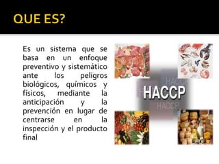 QUE ES?	Es un sistema que se basa en un enfoque preventivo y sistemático ante los peligros biológicos, químicos y físicos, mediante la anticipación y la prevención en lugar de centrarse en la inspección y el producto final