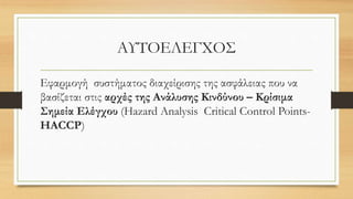 ΑΥΤΟΕΛΕΓΧΟΣ
Εφαρμογή συστήματος διαχείρισης της ασφάλειας που να
βασίζεται στις αρχές της Ανάλυσης Κινδύνου – Κρίσιμα
Σημεία Ελέγχου (Hazard Analysis Critical Control Points-
HACCP)
 