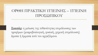 ΟΡΘΗ ΠΡΑΚΤΙΚΗ ΥΓΙΕΙΝΗΣ – ΥΓΙΕΙΝΗ
ΠΡΟΣΩΠΙΚΟΥ
Σκοπός: η μείωση της πιθανότητας επιμόλυνσης των
τροφίμων (μικροβιολογική, φυσική, χημική επιμόλυνση)
άμεσα ή έμμεσα από τον εργαζόμενο
 