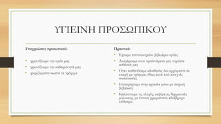 ΥΓΙΕΙΝΗ ΠΡΟΣΩΠΙΚΟΥ
Υποχρεώσεις προσωπικού:
• φροντίζουμε την υγεία μας
• φροντίζουμε την καθαριότητά μας
• χειριζόμαστε σωστά τα τρόφιμα
Πρακτικά:
• Έχουμε πιστοποιημένο βιβλιάριο υγείας
• Αναφέρουμε στον προϊστάμενό μας τυχούσα
ασθένειά μας
• Όταν αισθανθούμε αδιαθεσία, δεν ερχόμαστε σε
επαφή με τρόφιμα, ιδίως αυτά από ανοιχτές
συσκευασίες
• Επιστρέφουμε στην εργασία μόνο με ιατρική
βεβαίωση
• Καλύπτουμε τις πληγές, καψίματα, δερματικές
μόλυνσης, με έντονα χρωματιστό αδιάβροχο
επίδεσμο
 