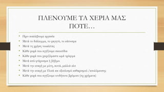 ΠΛΕΝΟΥΜΕ ΤΑ ΧΕΡΙΑ ΜΑΣ
ΠΟΤΕ…
• Πριν αναλάβουμε εργασία
• Μετά το διάλειμμα, το φαγητό, το κάπνισμα
• Μετά τη χρήση τουαλέτας
• Κάθε φορά που αγγίζουμε σκουπίδια
• Κάθε φορά που χειριζόμαστε ωμά τρόφιμα
• Μετά από φτέρνισμα ή βήξιμο
• Μετά την επαφή με μύτη, αυτιά, μαλλιά κλπ
• Μετά την επαφή με Υλικά και εξοπλισμό καθαρισμού /απολύμανσης
• Κάθε φορά που αγγίζουμε οτιδήποτε βρόμικο (πχ χρήματα)
 