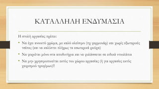 ΚΑΤΑΛΛΗΛΗ ΕΝΔΥΜΑΣΙΑ
Η στολή εργασίας πρέπει:
• Να έχει ανοικτό χρώμα, με καλό κλείσιμο (πχ φερμουάρ) και χωρίς εξωτερικές
τσέπες (και να καλύπτει πλήρως τα εσωτερικά ρούχα)
• Να φοριέται μόνο στα αποδυτήρια και να φυλάσσεται σε ειδικά ντουλάπια
• Να μην χρησιμοποιείται εκτός του χώρου εργασίας (ή για εργασίες εκτός
χειρισμού τροφίμων)!!
 