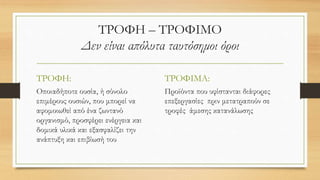 ΤΡΟΦΗ – ΤΡΟΦΙΜΟ
Δεν είναι απόλυτα ταυτόσημοι όροι
ΤΡΟΦΗ:
Οποιαδήποτε ουσία, ή σύνολο
επιμέρους ουσιών, που μπορεί να
αφομοιωθεί από ένα ζωντανό
οργανισμό, προσφέρει ενέργεια και
δομικά υλικά και εξασφαλίζει την
ανάπτυξη και επιβίωσή του
ΤΡΟΦΙΜΑ:
Προϊόντα που υφίστανται διάφορες
επεξεργασίες πριν μετατραπούν σε
τροφές άμεσης κατανάλωσης
 