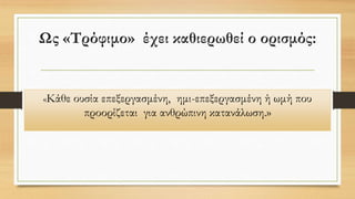 Ως «Τρόφιμο» έχει καθιερωθεί ο ορισμός:
«Κάθε ουσία επεξεργασμένη, ημι-επεξεργασμένη ή ωμή που
προορίζεται για ανθρώπινη κατανάλωση.»
 